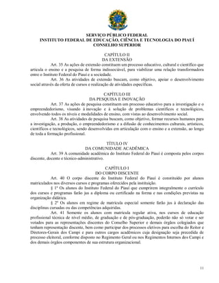 SERVIÇO PÚBLICO FEDERAL
     INSTITUTO FEDERAL DE EDUCAÇÃO, CIÊNCIA E TECNOLOGIA DO PIAUÍ
                          CONSELHO SUPERIOR

                                             CAPÍTULO II
                                            DA EXTENSÃO
             Art. 35 As ações de extensão constituem um processo educativo, cultural e científico que
articula o ensino e a pesquisa de forma indissociável, para viabilizar uma relação transformadora
entre o Instituto Federal do Piauí e a sociedade.
             Art. 36 As atividades de extensão buscam, como objetivo, apoiar o desenvolvimento
social através da oferta de cursos e realização de atividades específicas.

                                           CAPÍTULO III
                                   DA PESQUISA E INOVAÇÃO
             Art. 37 As ações de pesquisa constituem um processo educativo para a investigação e o
empreendedorismo, visando à inovação e à solução de problemas científicos e tecnológicos,
envolvendo todos os níveis e modalidades de ensino, com vistas ao desenvolvimento social.
             Art. 38 As atividades de pesquisa buscam, como objetivo, formar recursos humanos para
a investigação, a produção, o empreendedorismo e a difusão de conhecimentos culturais, artísticos,
científicos e tecnológicos, sendo desenvolvidas em articulação com o ensino e a extensão, ao longo
de toda a formação profissional.

                                            TÍTULO IV
                               DA COMUNIDADE ACADÊMICA
            Art. 39 A comunidade acadêmica do Instituto Federal do Piauí é composta pelos corpos
discente, docente e técnico-administrativo.

                                           CAPÍTULO I
                                     DO CORPO DISCENTE
            Art. 40 O corpo discente do Instituto Federal do Piauí é constituído por alunos
matriculados nos diversos cursos e programas oferecidos pela instituição.
            § 1º Os alunos do Instituto Federal do Piauí que cumprirem integralmente o currículo
dos cursos e programas farão jus a diploma ou certificado na forma e nas condições previstas na
organização didática.
            § 2º Os alunos em regime de matrícula especial somente farão jus à declaração das
disciplinas cursadas ou das competências adquiridas.
            Art. 41 Somente os alunos com matrícula regular ativa, nos cursos de educação
profissional técnica de nível médio, de graduação e de pós-graduação, poderão não só votar e ser
votados para as representações discentes do Conselho Superior e demais órgãos colegiados que
tenham representação discente, bem como participar dos processos eletivos para escolha do Reitor e
Diretores-Gerais dos Campi e para outros cargos acadêmicos cuja designação seja precedida de
processo eleitoral, conforme disposto no Regimento Geral ou nos Regimentos Internos dos Campi e
dos demais órgãos componentes de sua estrutura organizacional.




                                                                                                  11
 