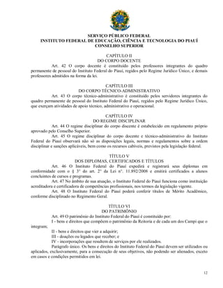 SERVIÇO PÚBLICO FEDERAL
     INSTITUTO FEDERAL DE EDUCAÇÃO, CIÊNCIA E TECNOLOGIA DO PIAUÍ
                          CONSELHO SUPERIOR

                                          CAPÍTULO II
                                      DO CORPO DOCENTE
            Art. 42 O corpo docente é constituído pelos professores integrantes do quadro
permanente de pessoal do Instituto Federal do Piauí, regidos pelo Regime Jurídico Único, e demais
professores admitidos na forma da lei.

                                          CAPÍTULO III
                          DO CORPO TÉCNICO-ADMINISTRATIVO
           Art. 43 O corpo técnico-administrativo é constituído pelos servidores integrantes do
quadro permanente de pessoal do Instituto Federal do Piauí, regidos pelo Regime Jurídico Único,
que exerçam atividades de apoio técnico, administrativo e operacional.

                                           CAPÍTULO IV
                                    DO REGIME DISCIPLINAR
             Art. 44 O regime disciplinar do corpo discente é estabelecido em regulamento próprio
aprovado pelo Conselho Superior.
             Art. 45 O regime disciplinar do corpo docente e técnico-administrativo do Instituto
Federal do Piauí observará não só as disposições legais, normas e regulamentos sobre a ordem
disciplinar e sanções aplicáveis, bem como os recursos cabíveis, previstos pela legislação federal.

                                            TÍTULO V
                          DOS DIPLOMAS, CERTIFICADOS E TÍTULOS
            Art. 46 O Instituto Federal do Piauí expedirá e registrará seus diplomas em
conformidade com o § 3° do art. 2° da Lei n°. 11.892/2008 e emitirá certificados a alunos
concluintes de cursos e programas.
            Art. 47 No âmbito de sua atuação, o Instituto Federal do Piauí funciona como instituição
acreditadora e certificadora de competências profissionais, nos termos da legislação vigente.
            Art. 48 O Instituto Federal do Piauí poderá conferir títulos de Mérito Acadêmico,
conforme disciplinado no Regimento Geral.

                                            TÍTULO VI
                                         DO PATRIMÔNIO
            Art. 49 O patrimônio do Instituto Federal do Piauí é constituído por:
            I - bens e direitos que compõem o patrimônio da Reitoria e de cada um dos Campi que o
integram;
            II - bens e direitos que vier a adquirir;
            III - doações ou legados que receber; e
            IV - incorporações que resultem de serviços por ele realizados.
            Parágrafo único. Os bens e direitos do Instituto Federal do Piauí devem ser utilizados ou
aplicados, exclusivamente, para a consecução de seus objetivos, não podendo ser alienados, exceto
em casos e condições permitidos em lei.


                                                                                                  12
 