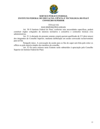 SERVIÇO PÚBLICO FEDERAL
     INSTITUTO FEDERAL DE EDUCAÇÃO, CIÊNCIA E TECNOLOGIA DO PIAUÍ
                          CONSELHO SUPERIOR

                                            TÍTULO VII
                                   DAS DISPOSIÇÕES GERAIS
             Art. 50 O Instituto Federal do Piauí, conforme suas necessidades específicas, poderá
constituir órgãos colegiados de natureza normativa e consultiva e comissões técnicas e/ou
administrativas.
             Art. 51 A alteração do presente estatuto exigirá quorum qualificado de 2/3 (dois terços)
dos integrantes do Conselho Superior, mediante deliberação em sessão convocada exclusivamente
para tal fim.
             Parágrafo único. A convocação da sessão para os fins do caput será feita pelo reitor ex
officio ou pela maioria simples dos membros do conselho.
             Art. 52 Os casos omissos neste Estatuto serão submetidos à apreciação pelo Conselho
Superior do Instituto Federal do Piauí.




                                                                                                  13
 