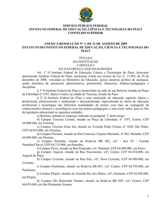 SERVIÇO PÚBLICO FEDERAL
     INSTITUTO FEDERAL DE EDUCAÇÃO, CIÊNCIA E TECNOLOGIA DO PIAUÍ
                          CONSELHO SUPERIOR


           ANEXO À RESOLUÇÃO N° 1, DE 31 DE AGOSTO DE 2009
ESTATUTO DO INSTITUTO FEDERAL DE EDUCAÇÃO, CIÊNCIA E TECNOLOGIA DO
                               PIAUÍ

                                               TÍTULO I
                                          DA INSTITUIÇÃO
                                             CAPÍTULO I
                               DA NATUREZA E DAS FINALIDADES
             Art. 1º O Instituto Federal de Educação Ciência e Tecnologia do Piauí, doravante
denominado Instituto Federal do Piauí, instituição criada nos termos da Lei nº. 11.892, de 29 de
dezembro de 2008, vinculada ao Ministério da Educação, possui natureza jurídica de autarquia,
sendo detentora de autonomia administrativa, patrimonial, financeira, didático-pedagógica e
disciplinar.
             § 1º O Instituto Federal do Piauí é domiciliado na sede de sua Reitoria situado na Praça
da Liberdade nº 1597, Bairro Centro, na cidade de Teresina, Estado do Piauí.
             § 2º O Instituto Federal do Piauí é uma instituição de educação superior, básica e
profissional, pluricurricular e multicampi e descentralizada, especializada na oferta de educação
profissional e tecnológica nas diferentes modalidades de ensino, com base na conjugação de
conhecimentos técnicos e tecnológicos com sua prática pedagógica, e tem como sedes, para os fins
da legislação educacional as seguintes unidades:
             a) Reitoria, sediada no endereço indicado no parágrafo 1º deste artigo;
             b) Campus Teresina Central, situado na Praça da Liberdade, nº 1597, Centro, CEP
64.000-040, em Teresina;
             c) Campus Teresina Zona Sul, situado na Avenida Pedro Freitas, nº 1020, São Pedro,
CEP 64.018-000, em Teresina;
             d) Campus Floriano, situado na Rua Francisco Urquiza Machado, nº 462, Meladão, CEP
64.800-000, em Floriano;
             e) Campus Parnaíba, situado na Rodovia BR 402, s/nº - Km 03 - Estrada
Parnaíba/Chaval, CEP 64.215-000, em Parnaíba;
             f) Campus Picos, situado na Rua Projetada, s/nº, Pantanal, CEP 64.600-000, em Picos;
             g) Campus Angical, situado na Rua Nascimento, s/nº, Centro, CEP 64.410-000, em
Angical do Piauí;
             h) Campus Corrente, situado na Rua Seis, s/nº, Nova Corrente, CEP 64.980-000, em
Corrente;
             i) Campus Paulistana, situado na Rodovia BR-407, s/nº, Centro, CEP 64.750-000, em
Paulistana;
             j) Campus Piripiri, situado na Avenida Rio dos Matos, s/nº, Germano, CEP 64.260-000,
em Piripiri;
             k) Campus São Raimundo Nonato; situado na Rodovia BR 020, s/nº, Centro, CEP
64.670-000, em São Raimundo Nonato;


                                                                                                   2
 