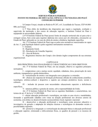 SERVIÇO PÚBLICO FEDERAL
     INSTITUTO FEDERAL DE EDUCAÇÃO, CIÊNCIA E TECNOLOGIA DO PIAUÍ
                          CONSELHO SUPERIOR

            l) Campus Uruçui, situado na Rodovia PI 247, s/nº, Localidade de Tucuns, CEP 64.860-
000, em Uruçui.
            § 3° Para efeito da incidência das disposições que regem a regulação, avaliação e
supervisão da instituição e dos cursos de educação superior, o Instituto Federal do Piauí é
equiparado às universidades federais.
            § 4º O Instituto Federal do Piauí possui limite de atuação territorial não só para criar e
extinguir cursos, bem como para registrar diplomas dos cursos por ele oferecidos, circunscrito ao
Estado do Piauí, aplicando-se, no caso da oferta de ensino a distância, legislação específica.
            Art. 2º O Instituto Federal do Piauí rege-se pelos atos normativos mencionados no caput
do Art. 1°, pela legislação federal e pelos seguintes instrumentos normativos:
            I - Estatuto;
            II - Regimento Geral;
            III - Resoluções do Conselho Superior;
            IV - Atos da Reitoria;
            V - Regimentos Internos dos Campi e dos demais órgãos componentes de sua estrutura
organizacional.

                                              CAPÍTULO II
      DOS PRINCÍPIOS, DAS FINALIDADES E CARACTERÍSTICAS E DOS OBJETIVOS
             Art. 3º O Instituto Federal do Piauí, em sua atuação, observa os seguintes princípios
norteadores:
             I - compromisso com a justiça social, equidade, cidadania, ética, preservação do meio
ambiente, transparência e gestão democrática;
             II - verticalização do ensino e sua integração com a pesquisa e a extensão;
             III - eficácia nas respostas de formação profissional, difusão do conhecimento científico,
tecnológico, artístico-cultural e desportivo e suporte aos arranjos produtivos locais, sociais e
culturais;
             IV - inclusão de pessoas com necessidades educacionais especiais e deficiências
específicas;
             V - natureza pública e gratuita do ensino, sob a responsabilidade da União.
             Art. 4º O Instituto Federal do Piauí tem as seguintes finalidades e características, nos
termos do art. 6º da Lei nº 11.892/2008:
             I - ofertar educação profissional e tecnológica, em todos os seus níveis e modalidades,
formando e qualificando cidadãos com vistas na atuação profissional nos diversos setores da
economia, com ênfase no desenvolvimento socioeconômico local, regional e nacional;
             II - desenvolver a educação profissional e tecnológica como processo educativo e
investigativo de geração e adaptação de soluções técnicas e tecnológicas às demandas sociais e
peculiaridades regionais;
             III - promover a integração e a verticalização da educação básica à educação profissional
e educação superior, otimizando a infra-estrutura física, os quadros de pessoal e os recursos de
gestão;


                                                                                                     3
 