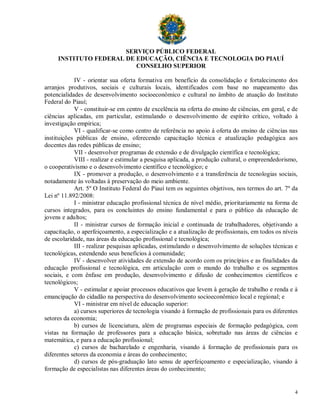 SERVIÇO PÚBLICO FEDERAL
     INSTITUTO FEDERAL DE EDUCAÇÃO, CIÊNCIA E TECNOLOGIA DO PIAUÍ
                          CONSELHO SUPERIOR

            IV - orientar sua oferta formativa em benefício da consolidação e fortalecimento dos
arranjos produtivos, sociais e culturais locais, identificados com base no mapeamento das
potencialidades de desenvolvimento socioeconômico e cultural no âmbito de atuação do Instituto
Federal do Piauí;
            V - constituir-se em centro de excelência na oferta do ensino de ciências, em geral, e de
ciências aplicadas, em particular, estimulando o desenvolvimento de espírito crítico, voltado à
investigação empírica;
            VI - qualificar-se como centro de referência no apoio à oferta do ensino de ciências nas
instituições públicas de ensino, oferecendo capacitação técnica e atualização pedagógica aos
docentes das redes públicas de ensino;
            VII - desenvolver programas de extensão e de divulgação científica e tecnológica;
            VIII - realizar e estimular a pesquisa aplicada, a produção cultural, o empreendedorismo,
o cooperativismo e o desenvolvimento científico e tecnológico; e
            IX - promover a produção, o desenvolvimento e a transferência de tecnologias sociais,
notadamente às voltadas à preservação do meio ambiente.
            Art. 5º O Instituto Federal do Piauí tem os seguintes objetivos, nos termos do art. 7º da
Lei nº 11.892/2008:
            I - ministrar educação profissional técnica de nível médio, prioritariamente na forma de
cursos integrados, para os concluintes do ensino fundamental e para o público da educação de
jovens e adultos;
            II - ministrar cursos de formação inicial e continuada de trabalhadores, objetivando a
capacitação, o aperfeiçoamento, a especialização e a atualização de profissionais, em todos os níveis
de escolaridade, nas áreas da educação profissional e tecnológica;
            III - realizar pesquisas aplicadas, estimulando o desenvolvimento de soluções técnicas e
tecnológicas, estendendo seus benefícios à comunidade;
            IV - desenvolver atividades de extensão de acordo com os princípios e as finalidades da
educação profissional e tecnológica, em articulação com o mundo do trabalho e os segmentos
sociais, e com ênfase em produção, desenvolvimento e difusão de conhecimentos científicos e
tecnológicos;
            V - estimular e apoiar processos educativos que levem à geração de trabalho e renda e à
emancipação do cidadão na perspectiva do desenvolvimento socioeconômico local e regional; e
            VI - ministrar em nível de educação superior:
            a) cursos superiores de tecnologia visando à formação de profissionais para os diferentes
setores da economia;
            b) cursos de licenciatura, além de programas especiais de formação pedagógica, com
vistas na formação de professores para a educação básica, sobretudo nas áreas de ciências e
matemática, e para a educação profissional;
            c) cursos de bacharelado e engenharia, visando à formação de profissionais para os
diferentes setores da economia e áreas do conhecimento;
            d) cursos de pós-graduação lato sensu de aperfeiçoamento e especialização, visando à
formação de especialistas nas diferentes áreas do conhecimento;


                                                                                                   4
 