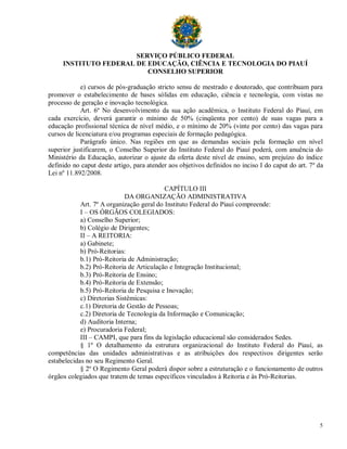 SERVIÇO PÚBLICO FEDERAL
     INSTITUTO FEDERAL DE EDUCAÇÃO, CIÊNCIA E TECNOLOGIA DO PIAUÍ
                          CONSELHO SUPERIOR

            e) cursos de pós-graduação stricto sensu de mestrado e doutorado, que contribuam para
promover o estabelecimento de bases sólidas em educação, ciência e tecnologia, com vistas no
processo de geração e inovação tecnológica.
            Art. 6º No desenvolvimento da sua ação acadêmica, o Instituto Federal do Piauí, em
cada exercício, deverá garantir o mínimo de 50% (cinqüenta por cento) de suas vagas para a
educação profissional técnica de nível médio, e o mínimo de 20% (vinte por cento) das vagas para
cursos de licenciatura e/ou programas especiais de formação pedagógica.
            Parágrafo único. Nas regiões em que as demandas sociais pela formação em nível
superior justificarem, o Conselho Superior do Instituto Federal do Piauí poderá, com anuência do
Ministério da Educação, autorizar o ajuste da oferta deste nível de ensino, sem prejuízo do índice
definido no caput deste artigo, para atender aos objetivos definidos no inciso I do caput do art. 7º da
Lei nº 11.892/2008.

                                           CAPÍTULO III
                             DA ORGANIZAÇÃO ADMINISTRATIVA
            Art. 7º A organização geral do Instituto Federal do Piauí compreende:
            I – OS ÓRGÃOS COLEGIADOS:
            a) Conselho Superior;
            b) Colégio de Dirigentes;
            II – A REITORIA:
            a) Gabinete;
            b) Pró-Reitorias:
            b.1) Pró-Reitoria de Administração;
            b.2) Pró-Reitoria de Articulação e Integração Institucional;
            b.3) Pró-Reitoria de Ensino;
            b.4) Pró-Reitoria de Extensão;
            b.5) Pró-Reitoria de Pesquisa e Inovação;
            c) Diretorias Sistêmicas:
            c.1) Diretoria de Gestão de Pessoas;
            c.2) Diretoria de Tecnologia da Informação e Comunicação;
            d) Auditoria Interna;
            e) Procuradoria Federal;
            III – CAMPI, que para fins da legislação educacional são considerados Sedes.
            § 1º O detalhamento da estrutura organizacional do Instituto Federal do Piauí, as
competências das unidades administrativas e as atribuições dos respectivos dirigentes serão
estabelecidas no seu Regimento Geral.
            § 2º O Regimento Geral poderá dispor sobre a estruturação e o funcionamento de outros
órgãos colegiados que tratem de temas específicos vinculados à Reitoria e às Pró-Reitorias.




                                                                                                     5
 
