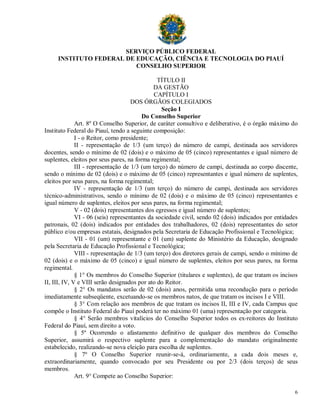 SERVIÇO PÚBLICO FEDERAL
     INSTITUTO FEDERAL DE EDUCAÇÃO, CIÊNCIA E TECNOLOGIA DO PIAUÍ
                          CONSELHO SUPERIOR

                                                TÍTULO II
                                              DA GESTÃO
                                              CAPÍTULO I
                                     DOS ÓRGÃOS COLEGIADOS
                                                 Seção I
                                         Do Conselho Superior
              Art. 8º O Conselho Superior, de caráter consultivo e deliberativo, é o órgão máximo do
Instituto Federal do Piauí, tendo a seguinte composição:
              I - o Reitor, como presidente;
              II - representação de 1/3 (um terço) do número de campi, destinada aos servidores
docentes, sendo o mínimo de 02 (dois) e o máximo de 05 (cinco) representantes e igual número de
suplentes, eleitos por seus pares, na forma regimental;
              III - representação de 1/3 (um terço) do número de campi, destinada ao corpo discente,
sendo o mínimo de 02 (dois) e o máximo de 05 (cinco) representantes e igual número de suplentes,
eleitos por seus pares, na forma regimental;
              IV - representação de 1/3 (um terço) do número de campi, destinada aos servidores
técnico-administrativos, sendo o mínimo de 02 (dois) e o máximo de 05 (cinco) representantes e
igual número de suplentes, eleitos por seus pares, na forma regimental;
              V - 02 (dois) representantes dos egressos e igual número de suplentes;
              VI - 06 (seis) representantes da sociedade civil, sendo 02 (dois) indicados por entidades
patronais, 02 (dois) indicados por entidades dos trabalhadores, 02 (dois) representantes do setor
público e/ou empresas estatais, designados pela Secretaria de Educação Profissional e Tecnológica;
              VII - 01 (um) representante e 01 (um) suplente do Ministério da Educação, designado
pela Secretaria de Educação Profissional e Tecnológica;
              VIII - representação de 1/3 (um terço) dos diretores gerais de campi, sendo o mínimo de
02 (dois) e o máximo de 05 (cinco) e igual número de suplentes, eleitos por seus pares, na forma
regimental.
              § 1° Os membros do Conselho Superior (titulares e suplentes), de que tratam os incisos
II, III, IV, V e VIII serão designados por ato do Reitor.
              § 2° Os mandatos serão de 02 (dois) anos, permitida uma recondução para o período
imediatamente subseqüente, excetuando-se os membros natos, de que tratam os incisos I e VIII.
              § 3° Com relação aos membros de que tratam os incisos II, III e IV, cada Campus que
compõe o Instituto Federal do Piauí poderá ter no máximo 01 (uma) representação por categoria.
              § 4° Serão membros vitalícios do Conselho Superior todos os ex-reitores do Instituto
Federal do Piauí, sem direito a voto.
              § 5º Ocorrendo o afastamento definitivo de qualquer dos membros do Conselho
Superior, assumirá o respectivo suplente para a complementação do mandato originalmente
estabelecido, realizando-se nova eleição para escolha de suplentes.
              § 7º O Conselho Superior reunir-se-á, ordinariamente, a cada dois meses e,
extraordinariamente, quando convocado por seu Presidente ou por 2/3 (dois terços) de seus
membros.
              Art. 9° Compete ao Conselho Superior:

                                                                                                     6
 