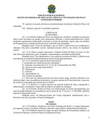 SERVIÇO PÚBLICO FEDERAL
     INSTITUTO FEDERAL DE EDUCAÇÃO, CIÊNCIA E TECNOLOGIA DO PIAUÍ
                          CONSELHO SUPERIOR

             VI - apreciar os assuntos de interesse da administração do Instituto Federal do Piauí a ele
submetido;
             VII – elaborar e aprovar o seu próprio regimento.

                                             CAPÍTULO II
                                            DA REITORIA
             Art. 12 O Instituto Federal do Piauí será dirigido por um Reitor, escolhido em processo
eletivo pelos servidores do quadro ativo permanente (docentes e técnico-administrativos) e pelos
estudantes regularmente matriculados, nomeado na forma da legislação vigente, para um mandato
de 04 (quatro) anos, contados da data da posse, permitida uma recondução.
             Parágrafo único. O ato de nomeação a que se refere o caput levará em consideração a
indicação feita pela comunidade escolar, mediante processo eletivo, nos termos da legislação
vigente.
             Art. 13 Ao Reitor compete representar o Instituto Federal do Piauí, em juízo ou fora
dele, bem como administrar, gerir, coordenar e superintender as atividades da Instituição.
             Parágrafo único. Nos impedimentos e nas ausências eventuais do Reitor, a Reitoria será
exercida pelo seu substituto legal designado na forma da legislação pertinente.
             Art. 14. A vacância do cargo de Reitor decorrerá de:
             I - exoneração em virtude de processo disciplinar;
             II - demissão, nos termos da Lei nº. 8.112, de 11 de dezembro de 1990;
             III - posse em outro cargo inacumulável;
             IV - falecimento;
             V - renúncia;
             VI - aposentadoria; ou
             VII - término do mandato.
             § 1° Nos casos de vacância previstos nos incisos deste artigo, assumirá a Reitoria o seu
substituto legal, com a incumbência de promover, no prazo máximo de 90 (noventa) dias, o processo
de consulta à comunidade para eleição do novo Reitor.
             Art. 15 A Reitoria é o órgão executivo do Instituto Federal do Piauí, cabendo-lhe a
administração, coordenação e supervisão de todas as atividades da Autarquia.
             Art. 16 O Instituto Federal do Piauí tem administração de forma descentralizada, por
meio de gestão delegada, em consonância com os termos do art. 9° da Lei n° 11.892/2008, conforme
disposto no Regimento Geral.
             Parágrafo único. Os Diretores-Gerais dos Campi respondem solidariamente com o
Reitor por seus atos de gestão, no limite da delegação.

                                                Seção I
                                             Do Gabinete
           Art. 17 O Gabinete, dirigido por um Chefe nomeado pelo Reitor, é o órgão responsável
por organizar, assistir, coordenar, fomentar e articular a ação política e administrativa da Reitoria.
           Art. 18 O Gabinete disporá de órgãos de apoio imediato, de Procuradoria Jurídica e de
Assessorias Especiais, conforme disposto no Regimento Geral.

                                                                                                      8
 