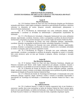 SERVIÇO PÚBLICO FEDERAL
     INSTITUTO FEDERAL DE EDUCAÇÃO, CIÊNCIA E TECNOLOGIA DO PIAUÍ
                          CONSELHO SUPERIOR

                                                Seção II
                                           Das Pró-Reitorias
             Art. 19 O Instituto Federal do Piauí terá cinco Pró-Reitorias dirigidas por Pró-Reitores
nomeados pelo Reitor, sendo órgãos estratégicos responsáveis pela definição de políticas e diretrizes
referentes às dimensões de ensino, pesquisa, extensão, administração, planejamento e
desenvolvimento institucional.
             Art. 20 A Pró-Reitoria de Administração tem como atribuições planejar, dirigir,
superintender e coordenar as atividades de administração e planejamento orçamentário da
Instituição.
             Art. 21 A Pró-Reitoria de Articulação e Integração Institucional tem como atribuições
planejar, superintender, coordenar, fomentar, avaliar e acompanhar as políticas de desenvolvimento
institucional e articulação em estreita interação com os demais órgãos do Instituto Federal do Piauí.
             Art. 22 A Pró-Reitoria de Ensino tem como atribuições planejar, superintender,
coordenar, fomentar e acompanhar as políticas de ensino, articuladas à pesquisa e à extensão.
             Art. 23 A Pró-Reitoria de Extensão tem como atribuições planejar, superintender,
coordenar, fomentar e acompanhar as políticas de extensão e relações com a sociedade, articuladas
ao ensino e à pesquisa, junto aos diversos segmentos sociais.
             Art. 24 A Pró-Reitoria de Pesquisa e Inovação tem como atribuições planejar,
superintender, coordenar e acompanhar as políticas de pesquisa, integradas ao ensino e à extensão,
bem como promover ações na área que fomenta a pesquisa, ciência, tecnologia e inovação
tecnológica.

                                                 Seção III
                                       Das Diretorias Sistêmicas
            Art. 25 O Instituto Federal do Piauí terá duas Diretorias Sistêmicas, dirigidas por
Diretores nomeados pelo Reitor, sendo órgãos responsáveis por planejar, coordenar, executar e
avaliar os projetos e as atividades na sua área de atuação, conforme o disposto no Regimento Geral.
            Art. 26 A Diretoria de Gestão de Pessoas tem como atribuições planejar, organizar,
dirigir, monitorar, avaliar e orientar as atividades relacionadas com as políticas de gestão de pessoas
integrantes do Quadro de Pessoal do Instituto Federal do Piauí.
            Art. 27 A Diretoria de Gestão de Tecnologia da Informação e Comunicação tem como
atribuições planejar, organizar, dirigir, monitorar, avaliar e orientar as atividades relacionadas à
macrogestão de Tecnologia da Informação e Comunicação no Instituto Federal do Piauí e seus
Campi.

                                             Seção IV
                                      Da Auditoria Interna
            Art. 28 A Auditoria Interna é o órgão de controle responsável não só por fortalecer e
assessorar a gestão, bem como racionalizar as ações do Instituto Federal do Piauí e prestar apoio,
dentro de suas especificidades, no âmbito da Instituição, aos Órgãos do Sistema de Controle Interno
do Poder Executivo Federal e ao Tribunal de Contas da União, respeitada a legislação vigente.


                                                                                                     9
 
