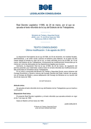 Real Decreto Legislativo 1/1995, de 24 de marzo, por el que se
aprueba el texto refundido de la Ley del Estatuto de los Trabajadores.
Ministerio de Trabajo y Seguridad Social
«BOE» núm. 75, de 29 de marzo de 1995
Referencia: BOE-A-1995-7730
TEXTO CONSOLIDADO
Última modificación: 3 de agosto de 2013
La disposición final séptima de la Ley 42/1994, de 30 de diciembre, de medidas fiscales,
administrativas, y de orden social, autoriza al Gobierno para elaborar, en el plazo de tres
meses desde la entrada en vigor de la Ley, un texto refundido de la Ley 8/1980, de 10 de
marzo, del Estatuto de los Trabajadores, incorporando las modificaciones introducidas por la
misma así como las efectuadas por las disposiciones legales que enumera.
Asimismo, la disposición final de la Ley 4/1995, de 23 de marzo, de regulación del
permiso parental y por maternidad, ordena incluir en el texto refundido las modificaciones por
ella producidas en el Estatuto de los Trabajadores.
En su virtud, a propuesta del Ministro de Trabajo y Seguridad Social, previo dictamen del
Consejo Económico y Social e informe del Consejo General del Poder Judicial, de acuerdo
con el Consejo de Estado y previa deliberación del Consejo de Ministros en su reunión del
día 24 de marzo de 1995,
D I S P O N G O :
Artículo único. 
Se aprueba el texto refundido de la Ley del Estatuto de los Trabajadores que se inserta a
continuación.
Disposición final única. 
El presente Real Decreto Legislativo y el texto refundido que aprueba entrarán en vigor
el día 1 de mayo de 1995.
Dado en Madrid a 24 de marzo de 1995.
JUAN CARLOS R.
El Ministro de Trabajo y Seguridad Social,
JOSE ANTONIO GRIÑAN MARTINEZ
LEGISLACIÓN CONSOLIDADA
Página 1
 