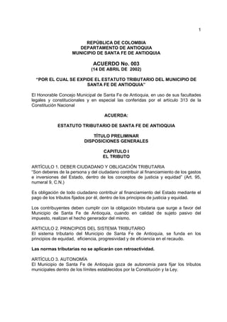 1

                         REPÚBLICA DE COLOMBIA
                      DEPARTAMENTO DE ANTIOQUIA
                    MUNICIPIO DE SANTA FE DE ANTIOQUIA

                              ACUERDO No. 003
                             (14 DE ABRIL DE 2002)

  “POR EL CUAL SE EXPIDE EL ESTATUTO TRIBUTARIO DEL MUNICIPIO DE
                      SANTA FE DE ANTIOQUIA”

El Honorable Concejo Municipal de Santa Fe de Antioquia, en uso de sus facultades
legales y constitucionales y en especial las conferidas por el artículo 313 de la
Constitución Nacional

                                    ACUERDA:

             ESTATUTO TRIBUTARIO DE SANTA FE DE ANTIOQUIA

                              TÍTULO PRELIMINAR
                          DISPOSICIONES GENERALES

                                   CAPITULO I
                                   EL TRIBUTO

ARTÍCULO 1. DEBER CIUDADANO Y OBLIGACIÓN TRIBUTARIA
“Son deberes de la persona y del ciudadano contribuir al financiamiento de los gastos
e inversiones del Estado, dentro de los conceptos de justicia y equidad” (Art. 95,
numeral 9, C.N.)

Es obligación de todo ciudadano contribuir al financiamiento del Estado mediante el
pago de los tributos fijados por él, dentro de los principios de justicia y equidad.

Los contribuyentes deben cumplir con la obligación tributaria que surge a favor del
Municipio de Santa Fe de Antioquia, cuando en calidad de sujeto pasivo del
impuesto, realizan el hecho generador del mismo.

ARTICULO 2. PRINCIPIOS DEL SISTEMA TRIBUTARIO
El sistema tributario del Municipio de Santa Fe de Antioquia, se funda en los
principios de equidad, eficiencia, progresividad y de eficiencia en el recaudo.

Las normas tributarias no se aplicarán con retroactividad.

ARTÍCULO 3. AUTONOMÍA
El Municipio de Santa Fe de Antioquia goza de autonomía para fijar los tributos
municipales dentro de los límites establecidos por la Constitución y la Ley.
 