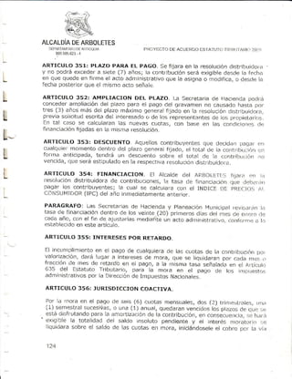 ALCALDIA ARBOLETES
           DE
      DEPiITAtítN nÉAfI if,.Qu
                ¡O           A            PRCiYEC'I'(J ACUERDO ES]'ATU IO TIi IIJ.IIÁRI11 'i
                                                     DE                                 ?O
        39 0 8 5 2 3.4
            9 6

    ARTICULO 351: PLAZo pARA EL PAGO. S;efijara en Ia resolución        cjistritlu¡doi¿r
    y no podrá exceder a siete (7) años; la contribuciónserá exiqitrleclesdela fech¿
    en que quede en firme el acto administrattvo que la asigna o;noditica, o des.le l¿
    fecha posteriorque el mismo acto señaie.
I
L   ARTICULO 352: AMPLIACION DEL pLAZO. t_aSecretariade HacienCapo.lrá
    concederampliacióndel plaTo para el paqo clel c¡i-avamen causadohasta por
                                                              no
    tres (3) años más del plazo máx¡mo gereral fjjado en la resoluciónclrstrjblridot¿r,
L   prevrasol¡citudescrita del interesadoc, de Ios representantes los Dropietarios.
                                                                 de
    En tal caso se calcularan las nuevas cllotas, con base en las concliciortlj;  de
    fir.ranciación
                 fijadas en la mism¿ resoluciór].
L   ARTICULO 353: DESC|'ENTO. Aquellos contrilluyentesclue deciclaopaqaf crl
    cualquiermomento dentro del plazo general fijado. el total cle la corrtjiLlLri:ión
L   forrna anticipada, tendrá un descuento scbre el total de la con,,:r
    vencida,que seré estipuladoen la respectiv¿resoluc¡ón distrilluidoi¿.
                                                                          i!-rUi.ión
                                                                                    e|
                                                                                    ¡o


L    AR T I CU L O 3 5 4 r F IN A N CIACION. Et Atcatde ctet AF.BOLEIr r 5
                                                                         fiia¡ ¡ qn r :¡
     [esolucióndistribuidorade contribuctones, tasa cje financiaciónque L]ebeii:irl
                                                     la
     pagar los contribuyente:i;la cuat se calcut¿racon el INDICE L)E PRÉCIOS       /l
     C O N S U [4 fD OR C )d e l o ñ o inm ediatam ente
                      (tP                             anter ior .
     PARAGRAFO: Las Secretariasde Hac¡enday planeacióniulunicjpat vl!:iti¿tfr
                                                                            te         iil
     tas¿ de financiac¡ón dentro de los ve¡lte (20) fjrilnerosc]íasdel ntes oe erjrtro(]r-)
     cada año, con el fin de ajLtstarlas
                                       mediadte un acto administrativo,cof .,rrn.j il to
     establecido este artículo.
                 en

     ARTICULO 355: INTERESESpOR RE'rARDO.

     El incurnplimiento el pago de cualquierade las cuotas de l.l contribL¡{:i(in
                        en                                                      po¡
     valorizdc¡ón, dará lugar a inteTeses mora, que se liquidaranpor ca.la ntes.{r
                                         de
     ffacción cle mes de retardb en ei pago, a la misma tasa señalad¡ en el Arttcutit,
     635 del Estatuto Tributaria, para la mofa en el pago de ros rnt¡ruesri:s
     administrativos por ld Dirección ImpLtest.os
                                     de           ñacionales.

     ARTICULO 356: JURISDICCTONCOACTTVA.

      Por l¿1nrora en el pago de seis (6) cuotas mensuales,dos (2) trirriesti.tes, ||¡d
      (1).semestr¿l sucesiúas, una (1) anual, quedaranvencidoslos plazosde qL/e:iLl
                               o
    , está C¡slrutandopara !a anorliz¿c¡ondÉ:la contfibuclón, consecLre¡tqi¿t,l).tr¡
                                                             cn                i{t
    'exiglble ia totalid¿d del saldo insoluto penclie¡ttey el ¡nterés mofarcTl.) rje
      liquidarasobre el saldo de las cuotas en mora, i¡tic¡ándose¡e cobro n¡¡r la r¡ía
                                                                  el


      124
 