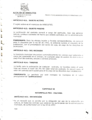 ll1,l f^lr[i.]toir! ANIftQriA
          ¡l                                   PilóYr!l I O DI ACUFIIOO
                                                                      ESTAli fO fRtt]LirAti :.a:l
                                                                         I               a/
          890.085 4
                  !i23

    ARTIC('LO 411. SI}JETOACTIVO

L   fl sLrjetó
             activo es el municipiode AF.BOL.ETES.

    ARTICULO 412,- SUJETOPASIVO
I
L
    L a ¡ r u trl ,..a , n d e ' co n t|a to co.r er á a cargo del particulat, bíen sea per:ona
                     ró
    r.ratural¡  juridica o sociedadde ltecho qLlecelebrecontratos
t   mun l c i É aI
                                                                           con la arlÍtinistr¡Ltió|

    PARAGRAFO: Para los efectos ieCalesy fiscalescorrespondientes, r,lsIrja:j,iI

L   publicación¡         con i.l presentación
    p L r b l i c a ci ó n .
                                                                                      cr-t
    p a r a l o d i sp u e stop o r l a l e y B0 de 1991, se entiende slJrtido rr,:tLrisit.o
                                                                               el            ire ¡¡
                                                 clet recloo de cala, de paqo de los (lc|e,jl]os(t,:

L   ARTICULO 413.- DEL RECAUDO

L   L-atesofet¡amunicipaldi:scontaraaittonrátir:¿Jmente valr:resallui seialtdo
    cargo-delr:ontratista el anticipo/en cualqLtiet
                          en
                                                         los                          ¡
                                                      paqo lJe av¿tncte ilt-¡¡.¡ r:rrr:
                                                                      cle      o
         fi
    l)a(Jo al del co.ltrato, ejstLtdio servicioprestado.
                                     o
L   ARTlCULO 414.- TARIFAS

    La Larita para l¿ public¿ción de cualquier contrato, se l1c¡üida|a      .-;,._rrLrr,:
                                                                                    er var()r
    total Cel m¡smo a razón del 2.,/odel valdr t.cltaldel contrato. En n¡í.lLr¡ (_d:,,c,   ql
    v¿lor del contrato seré causal para el r|o i1¡qo de los clerecho! ¿.tL| .st¡llle.ti¡(_.ti

    FARÁGR,XFO: Lo ;lercibido pot             e)te   concepto se rnanejala en cl            lubi(l
    presupLrestal "publicaciones,,
                de




                                            CAPITULO VI
               .
                                      ESTAMPILLA PRO - CULTURA

    fRTÍCT' 4X5.. DEt=It.¡ICIóN
           LO

    E:s un recaUcló que se percibe por la obligación del uso de i¡ .rsi¿i¡ii!i.r t,¡.)
    cultura, en todos los coDtratoqLtecelebfenlos paitic'lares con la aür,-]'rr:tr¿ctar¡r
    mL¡nicipal, conformtdad
               de              con i¿ ley B0 de 199:1

     1¿,4
 