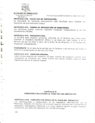'-Y-"-
    ALCALDiA ARBOTFTE$
           DE
       l:r Áit     lLl¡ lii ANTLtOiirA
           89t ^1F
               1l¡15.!t?3-4
    ARTICULO 470" FACULTAD DE IMPOSICIóN.
    La Secfetaria de flacienda di[ectantente estí] facLrltada p¡ra                                          lrti)onÉ)r i¡:,
    Sanciones de que trata este Codioo.
L
    AR ÍIC ULO 47T. FO RMA DE I MP O S I CI Ó N DE S A NCI O NE S .
    Las Sanciones podrán ¡rnponer mediante fesolUCión inClepén.li!:ntr)o ojl Lils
I   liq u id acionesoficiales.

    ARTÍCULO 472. PRESCRIPCIóN.
L   t-a facLrltad para imponef sanciones prescribe en el térntlno qtc: ettlstÉj
    practlcar la respetiva Iiquidación ofjci¿tl, s¡ se hace pcr
                                                                est€l l¡edjor c rln cl
                                                                                      D¿ri..l
    téruino de dos (2) años a partir.le i¡ f.,lh3 cje la infl-¿cció¡, sl rr.¡,r¡rr.x,nr,
L   llesolución lndependiente.
                                                                                       r,¡,r


    PARÁGRAFOT En el caso de l¿lsanción por no deciaiar y cle intor(-,sés
t   tónri¡no cl€iprescripclón es de cincc,(5) óiios.
                                                                        (irr r..fi.¡,i:i


    ¿IR TÍCULo 473. S A NCIóN MiNI MA .
L   Sirlvo non't-taexpfesa en co Lra,lo, el v,tlor r¡inir¡o cle cuatit.lUir)1. r.r¡
    i)qu¡val,]|rt¡tr c¡ñcuerrta por ciento (:jar/1,)
                   al
                                                                              ,::¡.rr: t.er¡r
                                                     dcl saj¡rro nlíl]illlo irt¡] r!:ji.i, .)rl¿tl
    r/rqente dcl añrl cn el cu¿llse impone.




                                        CAPITULI:)T,T
                      SANCIONES R[L/ITIVAS AL PAGO QE ¡-OSIMí}VÉ$I OS


    ARTÍCUL{]
            474. liANcrÓflr,on Mo¡tA Ef! itl pAGü Dt-( It. )U{:sr fr.
     i¡s (:onliiLruyente:j o respo¡t5able5 (1c Iot jnDUestos !1d                             n.ri|]isti¡(Jo: L-.]t. ..i
     Plu n i(il)io¡iricluldos los A gtnt e a ; . le t L . l, -r¡ú t ? r ile n u L , r|r, lrt n ñ ll-, it . ij(lrr.' - i r i t e
                                                                      q                e                                       lart,
     impu.l:J:o5,antic¡paclosy ret:rjnrió ¿tsLrr:arqr.),                 rleber-i.¡trliqiiir.l¡l.v l)¿i.J.rr    r¡1,!er   e:t..:..
     rrr0ral¿orios, cada (licrc¡rionai¿rio fejl_ijrclo e¡ pacjc..
                     pol                            da                  en

     15 9
 
