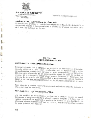 ALCALDiA ARBOLETEs
           DE
        OfI¡ETAMENfO
                  DEANTIOOTJ
    TFtBUIARlo200.r                                            PÍIOYECTO ACUERDO IAI UTr)
                                                                       DE      ES
      .    890.9B5.623
                    -4


    SIRJ I¡nu Los 7 7p ra C ti c.¡r
                      . S U S p ENST ó N r ERM r No s.
    I I eT c rn o.Oa td
                                     DE
L                                      e l r eqUer i- gn¡ q ¡ 5pe¡ r ¿¡
    s u s p e ¡-d F fáu r¡r-e e l l i e r r po que
                     d
                                                                      y,la liquiclación ftev i s i ón
                                                                                      de            f,e
                L.ta                               du,c r a pi..tic: oe pr uebas,cont¿do
    oc td tc,      dol aJfo qLe lds dc( tete.                                               a pafLi r
L
!
L
L
L
                                               CAPITULO VII
L   ARTÍCULO 578. EMPLIZAMIENTO
                                           LIQUIDACIóN DE AFORO

                                PREVIO,

    :rl""L: ffiHi'""""1il"']:t::u?je,pr,esentar lasdectaracíones                               tribür.oriar;,
    co r npr
          ohac i ón- u                                           p o r la A d - ' ' r irL r u .o , , o
                                                                                        "              ,,
                  de-s á0,'nu " . , O i) ' n u ' - - o - n l¿ ¿ d d o s
                                              haganen el térr¡inoperentorio -
     1, mes, advrrtrendoseles 1". :1^1:.':
                             de                                           LjeLirl
    onrisión.E .""tri¡uváuü,"iu.Jnllll:-t'"nt¡"t  legalesen caso clc per:ii:jtif
    presentela ¡".rurui¡3n ."on              agente retcnedoro clccar.rnLc, sLr
                                                                             qrie
    ,,.!-', ; rr;;;; ; ";"J
         -                             JTi";;;.; ?.i:,i," Ii'l:i'.,
                          #:';jl;:.':'""'
                                ""3,"Jt13i:,
                                                        :        :
    :?:'1"'::;::::.iJlil[;"::"::t'"                      respecto quienes esra,]cro
                                                               de       no       obiicracios
                                                                                         ¿l
    anrÍcuLoszs uqurnncróN DE
                             AFoRo.
    una vez ¿gotado el procedimietl
    determinar"ta                        pl-:llt:" en el artÍculoanterior poLirá
                                       al contr'rbLryente.              se
    hubiere     "¡lig".iii"inü;i"li:t"-
           presentadó ¿..1"".#il
                      ru                                obligado cie
                                                                 d cla¡ar irie no
    aforo, r" ¿u¡á-noiir,".l
         que                                       ra-.práctica una liquidación.lc
                            r'í"1;.1"clelos ilt" ( 5)
                                     :I11 c¡ nco             de
                                                                    años si!luíe¡ Ttes ven r :i n) i e.Lo
    d e l p l a zose ñ a l a d o .f
                               p      i " a r "."r ' "                              al


    193
 