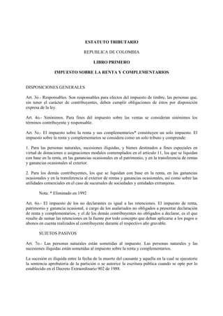 ESTATUTO TRIBUTARIO

                                 REPUBLICA DE COLOMBIA

                                       LIBRO PRIMERO

                IMPUESTO SOBRE LA RENTA Y COMPLEMENTARIOS


DISPOSICIONES GENERALES

Art. 3o.- Responsables. Son responsables para efectos del impuesto de timbre, las personas que,
sin tener el carácter de contribuyentes, deben cumplir obligaciones de éstos por disposición
expresa de la ley.

Art. 4o.- Sinónimos. Para fines del impuesto sobre las ventas se consideran sinónimos los
términos contribuyente y responsable.

Art. 5o.- El impuesto sobre la renta y sus complementarios* constituyen un solo impuesto. El
impuesto sobre la renta y complementarios se considera como un solo tributo y comprende:

1. Para las personas naturales, sucesiones ilíquidas, y bienes destinados a fines especiales en
virtud de donaciones o asignaciones modales contemplados en el artículo 11, los que se liquidan
con base en la renta, en las ganancias ocasionales en el patrimonio, y en la transferencia de rentas
y ganancias ocasionales al exterior.

2. Para los demás contribuyentes, los que se liquidan con base en la renta, en las ganancias
ocasionales y en la transferencia al exterior de rentas y ganancias ocasionales, así como sobre las
utilidades comerciales en el caso de sucursales de sociedades y entidades extranjeras.

       Nota: * Eliminado en 1992

Art. 6o.- El impuesto de los no declarantes es igual a las retenciones. El impuesto de renta,
patrimonio y ganancia ocasional, a cargo de los asalariados no obligados a presentar declaración
de renta y complementarios, y el de los demás contribuyentes no obligados a declarar, es el que
resulte de sumar las retenciones en la fuente por todo concepto que deban aplicarse a los pagos o
abonos en cuenta realizados al contribuyente durante el respectivo año gravable.

       SUJETOS PASIVOS

Art. 7o.- Las personas naturales están sometidas al impuesto. Las personas naturales y las
sucesiones ilíquidas están sometidas al impuesto sobre la renta y complementarios.

La sucesión es ilíquida entre la fecha de la muerte del causante y aquella en la cual se ejecutorie
la sentencia aprobatoria de la partición o se autorice la escritura pública cuando se opte por lo
establecido en el Decreto Extraordinario 902 de 1988.
 