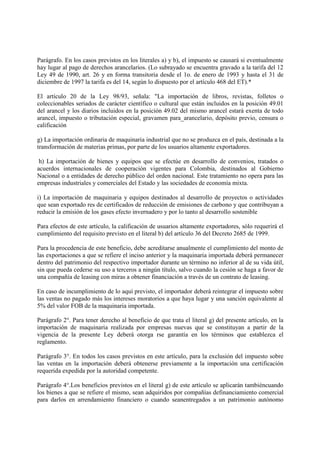 Parágrafo. En los casos previstos en los literales a) y b), el impuesto se causará si eventualmente
hay lugar al pago de derechos arancelarios. (Lo subrayado se encuentra gravado a la tarifa del 12
Ley 49 de 1990, art. 26 y en forma transitoria desde el 1o. de enero de 1993 y hasta el 31 de
diciembre de 1997 la tarifa es del 14, según lo dispuesto por el artículo 468 del ET).*

El artículo 20 de la Ley 98/93, señala: "La importación de libros, revistas, folletos o
coleccionables seriados de carácter científico o cultural que están incluidos en la posición 49.01
del arancel y los diarios incluidos en la posición 49.02 del mismo arancel estará exenta de todo
arancel, impuesto o tributación especial, gravamen para_arancelario, depósito previo, censura o
calificación

g) La importación ordinaria de maquinaria industrial que no se produzca en el país, destinada a la
transformación de materias primas, por parte de los usuarios altamente exportadores.

 h) La importación de bienes y equipos que se efectúe en desarrollo de convenios, tratados o
acuerdos internacionales de cooperación vigentes para Colombia, destinados al Gobierno
Nacional o a entidades de derecho público del orden nacional. Este tratamiento no opera para las
empresas industriales y comerciales del Estado y las sociedades de economía mixta.

i) La importación de maquinaria y equipos destinados al desarrollo de proyectos o actividades
que sean exportado res de certificados de reducción de emisiones de carbono y que contribuyan a
reducir la emisión de los gases efecto invernadero y por lo tanto al desarrollo sostenible

Para efectos de este artículo, la calificación de usuarios altamente exportadores, sólo requerirá el
cumplimiento del requisito previsto en el literal b) del artículo 36 del Decreto 2685 de 1999.

Para la procedencia de este beneficio, debe acreditarse anualmente el cumplimiento del monto de
las exportaciones a que se refiere el inciso anterior y la maquinaria importada deberá permanecer
dentro del patrimonio del respectivo importador durante un término no inferior al de su vida útil,
sin que pueda cederse su uso a terceros a ningún título, salvo cuando la cesión se haga a favor de
una compañía de leasing con miras a obtener financiación a través de un contrato de leasing.

En caso de incumplimiento de lo aquí previsto, el importador deberá reintegrar el impuesto sobre
las ventas no pagado más los intereses moratorios a que haya lugar y una sanción equivalente al
5% del valor FOB de la maquinaria importada.

Parágrafo 2°. Para tener derecho al beneficio de que trata el literal g) del presente artículo, en la
importación de maquinaria realizada por empresas nuevas que se constituyan a partir de la
vigencia de la presente Ley deberá otorga rse garantía en los términos que establezca el
reglamento.

Parágrafo 3°. En todos los casos previstos en este artículo, para la exclusión del impuesto sobre
las ventas en la importación deberá obtenerse previamente a la importación una certificación
requerida expedida por la autoridad competente.

Parágrafo 4°.Los beneficios previstos en el literal g) de este artículo se aplicarán tambiéncuando
los bienes a que se refiere el mismo, sean adquiridos por compañías definanciamiento comercial
para darlos en arrendamiento financiero o cuando seanentregados a un patrimonio autónomo
 