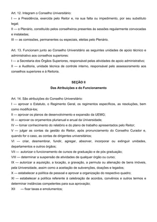 Art. 12. Integram o Conselho Universitário:
I — a Presidência, exercida pelo Reitor e, na sua falta ou impedimento, por seu substituto
legal;
II — o Plenário, constituído pelos conselheiros presentes às sessões regularmente convocadas
e instaladas;
III — as comissões, permanentes ou especiais, eleitas pelo Plenário.
Art. 13. Funcionam junto ao Conselho Universitário as seguintes unidades de apoio técnico e
administrativo aos conselhos superiores:
I — a Secretaria dos Órgãos Superiores, responsável pelas atividades de apoio administrativo;
II — a Auditoria, unidade técnica de controle interno, responsável pelo assessoramento aos
conselhos superiores e à Reitoria.
SEÇÃO II
Das Atribuições e do Funcionamento
Art. 14. São atribuições do Conselho Universitário:
I — aprovar o Estatuto, o Regimento Geral, os regimentos específicos, as resoluções, bem
como modificá-los;
II — aprovar os planos de desenvolvimento e expansão da UEMG;
III — aprovar os orçamentos plurianual e anual da Universidade;
IV — tomar conhecimento do relatório e do plano de trabalho apresentados pelo Reitor;
V — julgar as contas da gestão do Reitor, após pronunciamento do Conselho Curador e,
quando for o caso, as contas de dirigentes universitários;
VI — criar, desmembrar, fundir, agregar, absorver, incorporar ou extinguir unidades,
departamentos e outros órgãos;
VII — autorizar o funcionamento de cursos de graduação e de pós graduação;
VIII — determinar a suspensão de atividades de qualquer órgão ou curso;
IX — autorizar a aquisição, a locação, a gravação, a permuta ou alienação de bens imóveis,
pela Universidade, assim como a aceitação de subvenções, doações e legados;
X — estabelecer a política de pessoal e aprovar a organização do respectivo quadro;
XI — estabelecer a política referente à celebração de acordos, convênios e outros termos e
determinar instâncias competentes para sua aprovação;
XII

— fixar taxas e emolumentos;

 