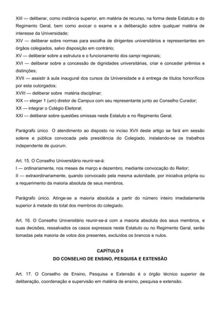 XIII — deliberar, como instância superior, em matéria de recurso, na forma deste Estatuto e do
Regimento Geral, bem como avocar o exame e a deliberação sobre qualquer matéria de
interesse da Universidade;
XIV — deliberar sobre normas para escolha de dirigentes universitários e representantes em
órgãos colegiados, salvo disposição em contrário;
XV — deliberar sobre a estrutura e o funcionamento dos campi regionais;
XVI — deliberar sobre a concessão de dignidades universitárias, criar e conceder prêmios e
distinções;
XVII — assistir à aula inaugural dos cursos da Universidade e à entrega de títulos honoríficos
por esta outorgados;
XVIII — deliberar sobre matéria disciplinar;
XIX — eleger 1 (um) diretor de Campus com seu representante junto ao Conselho Curador;
XX — integrar o Colégio Eleitoral;
XXI — deliberar sobre questões omissas neste Estatuto e no Regimento Geral.
Parágrafo único O atendimento ao disposto no inciso XVII deste artigo se fará em sessão
solene e pública convocada pela presidência do Colegiado, instalando-se os trabalhos
independente de quorum.
Art. 15. O Conselho Universitário reunir-se-á:
I — ordinariamente, nos meses de março e dezembro, mediante convocação do Reitor;
II — extraordinariamente, quando convocado pela mesma autoridade, por iniciativa própria ou
a requerimento da maioria absoluta de seus membros.
Parágrafo único. Atinge-se a maioria absoluta a partir do número inteiro imediatamente
superior à metade do total dos membros do colegiado.
Art. 16. O Conselho Universitário reunir-se-á com a maioria absoluta dos seus membros, e
suas decisões, ressalvados os casos expressos neste Estatuto ou no Regimento Geral, serão
tomadas pela maioria de votos dos presentes, excluídos os brancos e nulos.
CAPÍTULO II
DO CONSELHO DE ENSINO, PESQUISA E EXTENSÃO
Art. 17. O Conselho de Ensino, Pesquisa e Extensão é o órgão técnico superior de
deliberação, coordenação e supervisão em matéria de ensino, pesquisa e extensão.

 