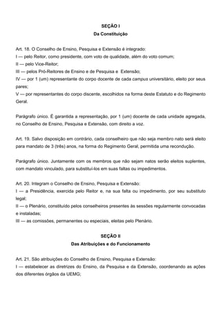 SEÇÃO I
Da Constituição
Art. 18. O Conselho de Ensino, Pesquisa e Extensão é integrado:
I — pelo Reitor, como presidente, com voto de qualidade, além do voto comum;
II — pelo Vice-Reitor;
III — pelos Pró-Reitores de Ensino e de Pesquisa e Extensão;
IV — por 1 (um) representante do corpo docente de cada campus universitário, eleito por seus
pares;
V — por representantes do corpo discente, escolhidos na forma deste Estatuto e do Regimento
Geral.
Parágrafo único. É garantida a representação, por 1 (um) docente de cada unidade agregada,
no Conselho de Ensino, Pesquisa e Extensão, com direito a voz.
Art. 19. Salvo disposição em contrário, cada conselheiro que não seja membro nato será eleito
para mandato de 3 (três) anos, na forma do Regimento Geral, permitida uma recondução.
Parágrafo único. Juntamente com os membros que não sejam natos serão eleitos suplentes,
com mandato vinculado, para substituí-los em suas faltas ou impedimentos.
Art. 20. Integram o Conselho de Ensino, Pesquisa e Extensão:
I — a Presidência, exercida pelo Reitor e, na sua falta ou impedimento, por seu substituto
legal;
II — o Plenário, constituído pelos conselheiros presentes às sessões regularmente convocadas
e instaladas;
III — as comissões, permanentes ou especiais, eleitas pelo Plenário.
SEÇÃO II
Das Atribuições e do Funcionamento
Art. 21. São atribuições do Conselho de Ensino, Pesquisa e Extensão:
I — estabelecer as diretrizes do Ensino, da Pesquisa e da Extensão, coordenando as ações
dos diferentes órgãos da UEMG;

 