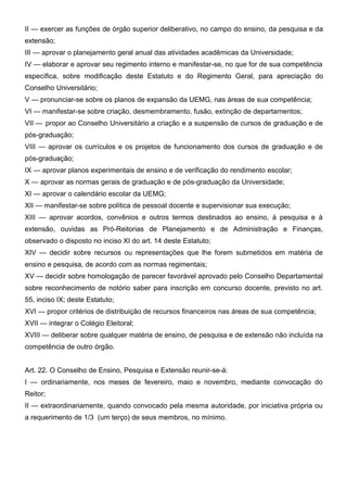 II — exercer as funções de órgão superior deliberativo, no campo do ensino, da pesquisa e da
extensão;
III — aprovar o planejamento geral anual das atividades acadêmicas da Universidade;
IV — elaborar e aprovar seu regimento interno e manifestar-se, no que for de sua competência
específica, sobre modificação deste Estatuto e do Regimento Geral, para apreciação do
Conselho Universitário;
V — pronunciar-se sobre os planos de expansão da UEMG, nas áreas de sua competência;
VI — manifestar-se sobre criação, desmembramento, fusão, extinção de departamentos;
VII — propor ao Conselho Universitário a criação e a suspensão de cursos de graduação e de
pós-graduação;
VIII — aprovar os currículos e os projetos de funcionamento dos cursos de graduação e de
pós-graduação;
IX — aprovar planos experimentais de ensino e de verificação do rendimento escolar;
X — aprovar as normas gerais de graduação e de pós-graduação da Universidade;
XI — aprovar o calendário escolar da UEMG;
XII — manifestar-se sobre política de pessoal docente e supervisionar sua execução;
XIII — aprovar acordos, convênios e outros termos destinados ao ensino, à pesquisa e à
extensão, ouvidas as Pró-Reitorias de Planejamento e de Administração e Finanças,
observado o disposto no inciso XI do art. 14 deste Estatuto;
XIV — decidir sobre recursos ou representações que lhe forem submetidos em matéria de
ensino e pesquisa, de acordo com as normas regimentais;
XV — decidir sobre homologação de parecer favorável aprovado pelo Conselho Departamental
sobre reconhecimento de notório saber para inscrição em concurso docente, previsto no art.
55, inciso IX; deste Estatuto;
XVI — propor critérios de distribuição de recursos financeiros nas áreas de sua competência;
XVII — integrar o Colégio Eleitoral;
XVIII — deliberar sobre qualquer matéria de ensino, de pesquisa e de extensão não incluída na
competência de outro órgão.
Art. 22. O Conselho de Ensino, Pesquisa e Extensão reunir-se-á:
I — ordinariamente, nos meses de fevereiro, maio e novembro, mediante convocação do
Reitor;
II — extraordinariamente, quando convocado pela mesma autoridade, por iniciativa própria ou
a requerimento de 1/3 (um terço) de seus membros, no mínimo.

 