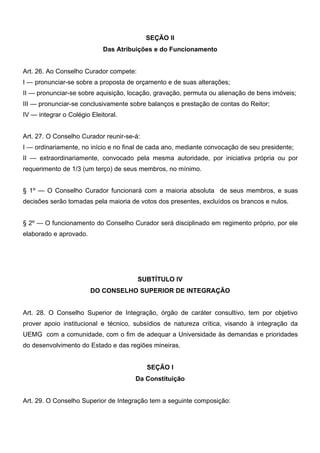 SEÇÃO II
Das Atribuições e do Funcionamento
Art. 26. Ao Conselho Curador compete:
I — pronunciar-se sobre a proposta de orçamento e de suas alterações;
II — pronunciar-se sobre aquisição, locação, gravação, permuta ou alienação de bens imóveis;
III — pronunciar-se conclusivamente sobre balanços e prestação de contas do Reitor;
IV — integrar o Colégio Eleitoral.
Art. 27. O Conselho Curador reunir-se-á:
I — ordinariamente, no início e no final de cada ano, mediante convocação de seu presidente;
II — extraordinariamente, convocado pela mesma autoridade, por iniciativa própria ou por
requerimento de 1/3 (um terço) de seus membros, no mínimo.
§ 1º — O Conselho Curador funcionará com a maioria absoluta de seus membros, e suas
decisões serão tomadas pela maioria de votos dos presentes, excluídos os brancos e nulos.
§ 2º — O funcionamento do Conselho Curador será disciplinado em regimento próprio, por ele
elaborado e aprovado.

SUBTÍTULO IV
DO CONSELHO SUPERIOR DE INTEGRAÇÃO
Art. 28. O Conselho Superior de Integração, órgão de caráter consultivo, tem por objetivo
prover apoio institucional e técnico, subsídios de natureza crítica, visando à integração da
UEMG com a comunidade, com o fim de adequar a Universidade às demandas e prioridades
do desenvolvimento do Estado e das regiões mineiras.
SEÇÃO I
Da Constituição
Art. 29. O Conselho Superior de Integração tem a seguinte composição:

 