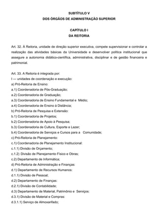 SUBTÍTULO V
DOS ÓRGÃOS DE ADMINISTRAÇÃO SUPERIOR
CAPÍTULO I
DA REITORIA
Art. 32. À Reitoria, unidade de direção superior executiva, compete supervisionar e controlar a
realização das atividades básicas da Universidade e desenvolver política institucional que
assegure a autonomia didático-científica, administrativa, disciplinar e de gestão financeira e
patrimonial.
Art. 33. A Reitoria é integrada por:
I — unidades de coordenação e execução:
a) Pró-Reitoria de Ensino:
a.1) Coordenadoria de Pós-Graduação;
a.2) Coordenadoria de Graduação;
a.3) Coordenadoria de Ensino Fundamental e Médio;
a.4) Coordenadoria de Ensino à Distância;
b) Pró-Reitoria de Pesquisa e Extensão:
b.1) Coordenadoria de Projetos;
b.2) Coordenadoria de Apoio à Pesquisa;
b.3) Coordenadoria de Cultura, Esporte e Lazer;
b.4) Coordenadoria de Serviços e Cursos para a Comunidade;
c) Pró-Reitoria de Planejamento:
c.1) Coordenadoria de Planejamento Institucional:
c.1.1) Divisão de Orçamento;
c.1.2) Divisão de Planejamento Físico e Obras;
c.2) Departamento de Informática;
d) Pró-Reitoria de Administração e Finanças:
d.1) Departamento de Recursos Humanos:
d.1.1) Divisão de Pessoal;
d.2) Departamento de Finanças:
d.2.1) Divisão de Contabilidade;
d.3) Departamento de Material, Patrimônio e Serviços:
d.3.1) Divisão de Material e Compras:
d.3.1.1) Serviço de Almoxarifado;

 