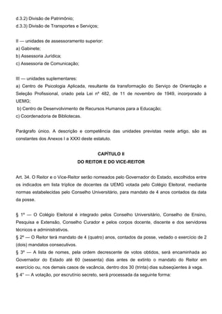 d.3.2) Divisão de Patrimônio;
d.3.3) Divisão de Transportes e Serviços;
II — unidades de assessoramento superior:
a) Gabinete;
b) Assessoria Jurídica;
c) Assessoria de Comunicação;
III — unidades suplementares:
a) Centro de Psicologia Aplicada, resultante da transformação do Serviço de Orientação e
Seleção Profissional, criado pela Lei nº 482, de 11 de novembro de 1949, incorporado à
UEMG;
b) Centro de Desenvolvimento de Recursos Humanos para a Educação;
c) Coordenadoria de Bibliotecas.
Parágrafo único. A descrição e competência das unidades previstas neste artigo, são as
constantes dos Anexos I a XXXI deste estatuto.
CAPÍTULO II
DO REITOR E DO VICE-REITOR
Art. 34. O Reitor e o Vice-Reitor serão nomeados pelo Governador do Estado, escolhidos entre
os indicados em lista tríplice de docentes da UEMG votada pelo Colégio Eleitoral, mediante
normas estabelecidas pelo Conselho Universitário, para mandato de 4 anos contados da data
da posse.
§ 1º — O Colégio Eleitoral é integrado pelos Conselho Universitário, Conselho de Ensino,
Pesquisa e Extensão, Conselho Curador e pelos corpos docente, discente e dos servidores
técnicos e administrativos.
§ 2º — O Reitor terá mandato de 4 (quatro) anos, contados da posse, vedado o exercício de 2
(dois) mandatos consecutivos.
§ 3º — A lista de nomes, pela ordem decrescente de votos obtidos, será encaminhada ao
Governador do Estado até 60 (sessenta) dias antes de extinto o mandato do Reitor em
exercício ou, nos demais casos de vacância, dentro dos 30 (trinta) dias subseqüentes à vaga.
§ 4° — A votação, por escrutínio secreto, será processada da seguinte forma:

 