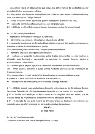 I — cada eleitor votará em cédula única, que não poderá conter número de candidatos superior
ao da lista tríplice, sob pena de nulidade;
II — integrarão a lista de nomes os candidatos que obtiverem, pelo menos, maioria absoluta de
votos dos membros do Colégio Eleitoral;
III — serão realizados tantos escrutínios quantos necessários à formação da lista;
IV — não serão permitidos votos cumulativos, nem por procuração.
§ 5° — O Reitor e o Vice-Reitor exercerão suas funções em regime de tempo integral.
Art. 35. São atribuições do Reitor:
I — representar a Universidade em juízo ou fora dele;
II — administrar, superintender e fiscalizar as atividades da UEMG;
III — apresentar anualmente ao Conselho Universitário o programa de trabalho, o orçamento, o
relatório e a prestação de contas de sua gestão;
IV — presidir colegiados universitários, sempre que estiver presente;
V — nomear e empossar os dirigentes universitários;
VI — praticar, por proposta fundamentada pelos órgãos competentes, os atos relativos à
admissão, vida funcional e exoneração ou demissão do pessoal docente, técnico e
administrativo da Universidade;
VII — conferir graus, expedir diplomas e certificados acadêmicos e títulos honoríficos;
VIII — firmar acordos, convênios e outros termos, mediante aprovação ou ad referendum do
órgão competente;
IX — cumprir e fazer cumprir as decisões dos colegiados superiores da Universidade;
X — exercer o poder disciplinar no âmbito de sua competência;
XI — desempenhar as demais atribuições inerentes ao cargo de Reitor.
§ 1º — O Reitor poderá vetar resoluções do Conselho Universitário ou do Conselho de Ensino,
Pesquisa e Extensão até 10 (dez) dias depois da sessão em que tiverem sido aprovadas.
§ 2º — Vetada uma resolução, o Reitor convocará o colegiado para, em sessão que se
realizará dentro de 30 (trinta) dias, tomar conhecimento das razões do veto.
§ 3º — A rejeição do veto pela maioria de 2/3 (dois terços) da totalidade dos membros do
colegiado a que se referir importará em aprovação definitiva da resolução.
SEÇÃO I
Do Vice-Reitor
Art. 36. Ao Vice-Reitor compete:
I — substituir o Reitor, nos casos de impedimentos ou vaga;

 