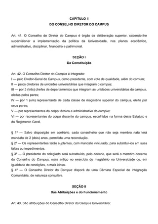 CAPÍTULO II
DO CONSELHO DIRETOR DO CAMPUS
Art. 41. O Conselho de Diretor do Campus é órgão de deliberação superior, cabendo-lhe
supervisionar a implementação da política da Universidade, nos planos acadêmico,
administrativo, disciplinar, financeiro e patrimonial.
SEÇÃO I
Da Constituição
Art. 42. O Conselho Diretor do Campus é integrado:
I — pelo Diretor-Geral do Campus, como presidente, com voto de qualidade, além do comum;
II — pelos diretores de unidades universitárias que integram o campus;
III — por 3 (três) chefes de departamentos que integram as unidades universitárias do campus,
eleitos pelos pares;
IV — por 1 (um) representante de cada classe de magistério superior do campus, eleito por
seus pares;
V — por representantes do corpo técnico e administrativo do campus;
VI — por representantes do corpo discente do campus, escolhidos na forma deste Estatuto e
do Regimento Geral.
§ 1º — Salvo disposição em contrário, cada conselheiro que não seja membro nato terá
mandato de 2 (dois) anos, permitida uma recondução.
§ 2º — Os representantes terão suplentes, com mandato vinculado, para substituí-los em suas
faltas ou impedimentos.
§ 3º — O presidente do colegiado será substituído, pelo decano, que será o membro docente
do Conselho do Campus, mais antigo no exercício do magistério na Universidade ou, em
igualdade de condições, o mais idoso.
§ 4º — O Conselho Diretor do Campus disporá de uma Câmara Especial de Integração
Comunitária, de natureza consultiva.
SEÇÃO II
Das Atribuições e do Funcionamento
Art. 43. São atribuições do Conselho Diretor do Campus Universitário:

 