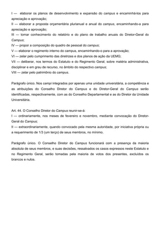 I — elaborar os planos de desenvolvimento e expansão do campus e encaminhá-los para
apreciação e aprovação;
II — elaborar a proposta orçamentária plurianual e anual do campus, encaminhando-a para
apreciação e aprovação;
III — tomar conhecimento do relatório e do plano de trabalho anuais do Diretor-Geral do
Campus;
IV — propor a composição do quadro de pessoal do campus;
V — elaborar o regimento interno do campus, encaminhando-o para a aprovação;
VI — zelar pelo cumprimento das diretrizes e dos planos de ação da UEMG;
VII — deliberar, nos termos do Estatuto e do Regimento Geral, sobre matéria administrativa,
disciplinar e em grau de recurso, no âmbito do respectivo campus;
VIII — zelar pelo patrimônio do campus.
Parágrafo único. Nos campi integrados por apenas uma unidade universitária, a competência e
as atribuições do Conselho Diretor do Campus e do Diretor-Geral do Campus serão
identificadas, respectivamente, com as do Conselho Departamental e as do Diretor da Unidade
Universitária.
Art. 44. O Conselho Diretor do Campus reunir-se-á:
I — ordinariamente, nos meses de fevereiro e novembro, mediante convocação do DiretorGeral do Campus;
II — extraordinariamente, quando convocado pela mesma autoridade, por iniciativa própria ou
a requerimento de 1/3 (um terço) de seus membros, no mínimo.
Parágrafo único. O Conselho Diretor do Campus funcionará com a presença da maioria
absoluta de seus membros, e suas decisões, ressalvados os casos expressos neste Estatuto e
no Regimento Geral, serão tomadas pela maioria de votos dos presentes, excluídos os
brancos e nulos.

 