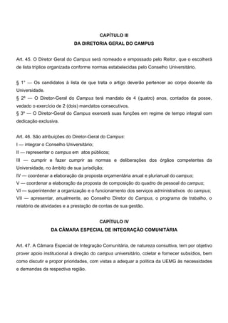 CAPÍTULO III
DA DIRETORIA GERAL DO CAMPUS
Art. 45. O Diretor Geral do Campus será nomeado e empossado pelo Reitor, que o escolherá
de lista tríplice organizada conforme normas estabelecidas pelo Conselho Universitário.
§ 1° — Os candidatos à lista de que trata o artigo deverão pertencer ao corpo docente da
Universidade.
§ 2º — O Diretor-Geral do Campus terá mandato de 4 (quatro) anos, contados da posse,
vedado o exercício de 2 (dois) mandatos consecutivos.
§ 3º — O Diretor-Geral do Campus exercerá suas funções em regime de tempo integral com
dedicação exclusiva.
Art. 46. São atribuições do Diretor-Geral do Campus:
I — integrar o Conselho Universitário;
II — representar o campus em atos públicos;
III — cumprir e fazer cumprir as normas e deliberações dos órgãos competentes da
Universidade, no âmbito de sua jurisdição;
IV — coordenar a elaboração da proposta orçamentária anual e plurianual do campus;
V — coordenar a elaboração da proposta de composição do quadro de pessoal do campus;
VI — superintender a organização e o funcionamento dos serviços administrativos do campus;
VII — apresentar, anualmente, ao Conselho Diretor do Campus, o programa de trabalho, o
relatório de atividades e a prestação de contas de sua gestão.
CAPÍTULO IV
DA CÂMARA ESPECIAL DE INTEGRAÇÃO COMUNITÁRIA
Art. 47. A Câmara Especial de Integração Comunitária, de natureza consultiva, tem por objetivo
prover apoio institucional à direção do campus universitário, coletar e fornecer subsídios, bem
como discutir e propor prioridades, com vistas a adequar a política da UEMG às necessidades
e demandas da respectiva região.

 