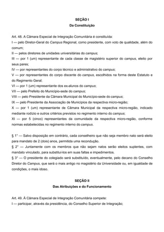 SEÇÃO I
Da Constituição
Art. 48. A Câmara Especial de Integração Comunitária é constituída:
I — pelo Diretor-Geral do Campus Regional, como presidente, com voto de qualidade, além do
comum;
II — pelos diretores de unidades universitárias do campus;
III — por 1 (um) representante de cada classe de magistério superior do campus, eleito por
seus pares;
IV — por representantes do corpo técnico e administrativo do campus;
V — por representantes do corpo discente do campus, escolhidos na forma deste Estatuto e
do Regimento Geral;
VI — por 1 (um) representante dos ex-alunos do campus;
VII — pelo Prefeito do Município-sede do campus;
VIII — pelo Presidente da Câmara Municipal do Município-sede do campus;
IX — pelo Presidente da Associação de Municípios da respectiva micro-região;
X — por 1 (um) representante de Câmara Municipal da respectiva micro-região, indicado
mediante rodízio e outros critérios previstos no regimento interno do campus;
XI — por 5 (cinco) representantes da comunidade da respectiva micro-região, conforme
normas estabelecidas no regimento interno do campus.
§ 1° — Salvo disposição em contrário, cada conselheiro que não seja membro nato será eleito
para mandato de 2 (dois) anos, permitida uma recondução.
§ 2° — Juntamente com os membros que não sejam natos serão eleitos suplentes, com
mandato vinculado, para substituí-los em suas faltas e impedimentos.
§ 3° — O presidente do colegiado será substituído, eventualmente, pelo decano do Conselho
Diretor do Campus, que será o mais antigo no magistério da Universidade ou, em igualdade de
condições, o mais idoso.
SEÇÃO II
Das Atribuições e do Funcionamento
Art. 49. À Câmara Especial de Integração Comunitária compete:
I — participar, através da presidência, do Conselho Superior de Integração;

 