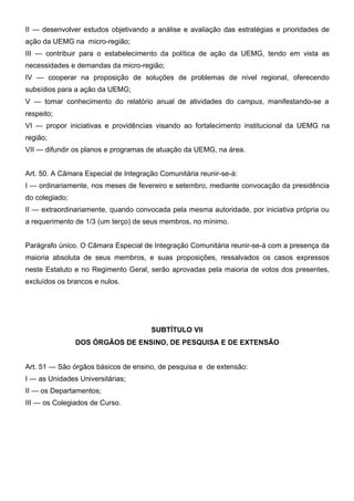 II — desenvolver estudos objetivando a análise e avaliação das estratégias e prioridades de
ação da UEMG na micro-região;
III — contribuir para o estabelecimento da política de ação da UEMG, tendo em vista as
necessidades e demandas da micro-região;
IV — cooperar na proposição de soluções de problemas de nível regional, oferecendo
subsídios para a ação da UEMG;
V — tomar conhecimento do relatório anual de atividades do campus, manifestando-se a
respeito;
VI — propor iniciativas e providências visando ao fortalecimento institucional da UEMG na
região;
VII — difundir os planos e programas de atuação da UEMG, na área.
Art. 50. A Câmara Especial de Integração Comunitária reunir-se-á:
I — ordinariamente, nos meses de fevereiro e setembro, mediante convocação da presidência
do colegiado;
II — extraordinariamente, quando convocada pela mesma autoridade, por iniciativa própria ou
a requerimento de 1/3 (um terço) de seus membros, no mínimo.
Parágrafo único. O Câmara Especial de Integração Comunitária reunir-se-á com a presença da
maioria absoluta de seus membros, e suas proposições, ressalvados os casos expressos
neste Estatuto e no Regimento Geral, serão aprovadas pela maioria de votos dos presentes,
excluídos os brancos e nulos.

SUBTÍTULO VII
DOS ÓRGÃOS DE ENSINO, DE PESQUISA E DE EXTENSÃO
Art. 51 — São órgãos básicos de ensino, de pesquisa e de extensão:
I — as Unidades Universitárias;
II — os Departamentos;
III — os Colegiados de Curso.

 