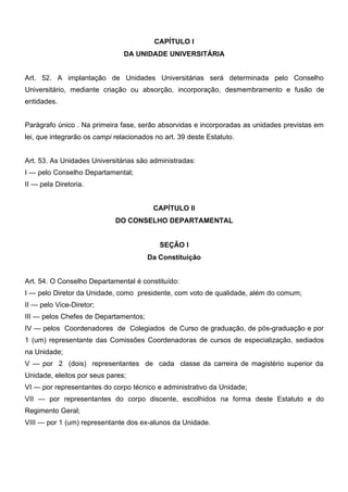 CAPÍTULO I
DA UNIDADE UNIVERSITÁRIA
Art. 52. A implantação de Unidades Universitárias será determinada pelo Conselho
Universitário, mediante criação ou absorção, incorporação, desmembramento e fusão de
entidades.
Parágrafo único . Na primeira fase, serão absorvidas e incorporadas as unidades previstas em
lei, que integrarão os campi relacionados no art. 39 deste Estatuto.
Art. 53. As Unidades Universitárias são administradas:
I — pelo Conselho Departamental;
II — pela Diretoria.
CAPÍTULO II
DO CONSELHO DEPARTAMENTAL
SEÇÃO I
Da Constituição
Art. 54. O Conselho Departamental é constituído:
I — pelo Diretor da Unidade, como presidente, com voto de qualidade, além do comum;
II — pelo Vice-Diretor;
III — pelos Chefes de Departamentos;
IV — pelos Coordenadores de Colegiados de Curso de graduação, de pós-graduação e por
1 (um) representante das Comissões Coordenadoras de cursos de especialização, sediados
na Unidade;
V — por 2 (dois) representantes de cada classe da carreira de magistério superior da
Unidade, eleitos por seus pares;
VI — por representantes do corpo técnico e administrativo da Unidade;
VII — por representantes do corpo discente, escolhidos na forma deste Estatuto e do
Regimento Geral;
VIII — por 1 (um) representante dos ex-alunos da Unidade.

 