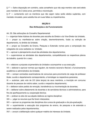 § 1° — Salvo disposição em contrário, cada conselheiro que não seja membro nato será eleito
para mandato de 2 (dois) anos, permitida a recondução.
§ 2° — Juntamente com os membros que não sejam natos serão eleitos suplentes, com
mandato vinculado, para substituí-los em suas faltas ou impedimentos.
SEÇÃO II
Das Atribuições e do Funcionamento
Art. 55. São atribuições do Conselho Departamental:
I — organizar listas tríplices de docentes para escolha do Diretor e do Vice-Diretor da Unidade;
II — propor ou manifestar-se sobre criação, desmembramento, fusão ou extinção de
departamento, no âmbito da Unidade;
III — propor ao Conselho de Ensino, Pesquisa e Extensão nomes para a composição dos
colegiados de curso sediados na Unidade;
IV — aprovar o planejamento anual das atividades dos departamentos;
V — supervisionar as atividades dos departamentos, compatibilizando os respectivos planos
de trabalho, quando for o caso;
VI — elaborar a proposta orçamentária da Unidade e acompanhar a sua execução;
VII — elaborar e aprovar normas que regulem, de maneira racional e flexível, o funcionamento
acadêmico e administrativo da Unidade;
VIII — compor comissões examinadoras de concursos para provimento de cargo de professor
titular, ouvido o departamento correspondente, e homologar os respectivos pareceres;
IX — autorizar, pelo voto de 2/3 (dois terços) de seus membros, a inscrição em concurso
docente de pessoas de notório saber, ouvido o respectivo departamento;
X — deliberar sobre pedido de remoção, transferência ou movimentação de docentes;
XI — deliberar sobre afastamento de docentes e de servidores técnicos e administrativos, para
fins de aperfeiçoamento ou cooperação técnica;
XII — praticar os atos de sua alçada relativos ao regime disciplinar;
XIII — julgar os recursos que lhe forem interpostos;
XIV — aprovar os programas das disciplinas dos cursos de graduação e de pós-graduação;
XV — superintender a execução dos programas de ensino, de pesquisa e de extensão a
serem realizados pelos departamentos;
XVI — avocar a deliberação sobre qualquer matéria de interesse da Unidade.

 