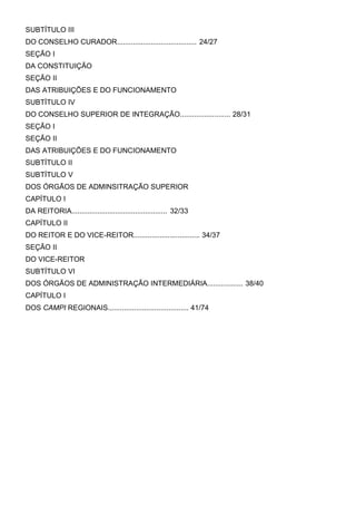 SUBTÍTULO III
DO CONSELHO CURADOR........................................ 24/27
SEÇÃO I
DA CONSTITUIÇÃO
SEÇÃO II
DAS ATRIBUIÇÕES E DO FUNCIONAMENTO
SUBTÍTULO IV
DO CONSELHO SUPERIOR DE INTEGRAÇÃO......................... 28/31
SEÇÃO I
SEÇÃO II
DAS ATRIBUIÇÕES E DO FUNCIONAMENTO
SUBTÍTULO II
SUBTÍTULO V
DOS ÓRGÃOS DE ADMINSITRAÇÃO SUPERIOR
CAPÍTULO I
DA REITORIA................................................ 32/33
CAPÍTULO II
DO REITOR E DO VICE-REITOR................................. 34/37
SEÇÃO II
DO VICE-REITOR
SUBTÍTULO VI
DOS ÓRGÃOS DE ADMINISTRAÇÃO INTERMEDIÁRIA.................. 38/40
CAPÍTULO I
DOS CAMPI REGIONAIS........................................ 41/74

 