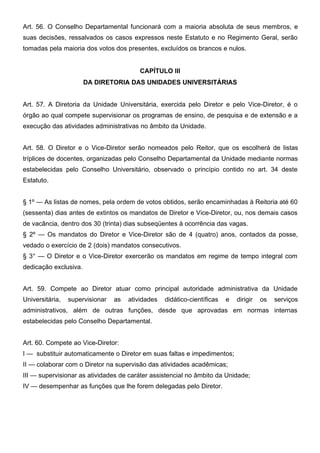 Art. 56. O Conselho Departamental funcionará com a maioria absoluta de seus membros, e
suas decisões, ressalvados os casos expressos neste Estatuto e no Regimento Geral, serão
tomadas pela maioria dos votos dos presentes, excluídos os brancos e nulos.
CAPÍTULO III
DA DIRETORIA DAS UNIDADES UNIVERSITÁRIAS
Art. 57. A Diretoria da Unidade Universitária, exercida pelo Diretor e pelo Vice-Diretor, é o
órgão ao qual compete supervisionar os programas de ensino, de pesquisa e de extensão e a
execução das atividades administrativas no âmbito da Unidade.
Art. 58. O Diretor e o Vice-Diretor serão nomeados pelo Reitor, que os escolherá de listas
tríplices de docentes, organizadas pelo Conselho Departamental da Unidade mediante normas
estabelecidas pelo Conselho Universitário, observado o princípio contido no art. 34 deste
Estatuto.
§ 1º — As listas de nomes, pela ordem de votos obtidos, serão encaminhadas à Reitoria até 60
(sessenta) dias antes de extintos os mandatos de Diretor e Vice-Diretor, ou, nos demais casos
de vacância, dentro dos 30 (trinta) dias subseqüentes à ocorrência das vagas.
§ 2º — Os mandatos do Diretor e Vice-Diretor são de 4 (quatro) anos, contados da posse,
vedado o exercício de 2 (dois) mandatos consecutivos.
§ 3° — O Diretor e o Vice-Diretor exercerão os mandatos em regime de tempo integral com
dedicação exclusiva.
Art. 59. Compete ao Diretor atuar como principal autoridade administrativa da Unidade
Universitária,

supervisionar

as

atividades

didático-científicas

e

dirigir

os

serviços

administrativos, além de outras funções, desde que aprovadas em normas internas
estabelecidas pelo Conselho Departamental.
Art. 60. Compete ao Vice-Diretor:
I — substituir automaticamente o Diretor em suas faltas e impedimentos;
II — colaborar com o Diretor na supervisão das atividades acadêmicas;
III — supervisionar as atividades de caráter assistencial no âmbito da Unidade;
IV — desempenhar as funções que lhe forem delegadas pelo Diretor.

 