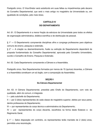 Parágrafo único. O Vice-Diretor será substituído em suas faltas ou impedimentos pelo decano
do Conselho Departamental, que será o mais antigo no magistério da Universidade ou, em
igualdade de condições, pelo mais idoso.
CAPÍTULO IV
DO DEPARTAMENTO
Art. 61. O Departamento é a menor fração da estrutura da Universidade para todos os efeitos
de organização administrativa, didático-científica e de distribuição de pessoal.
§ 1° — O Departamento compreende disciplinas afins e congrega professores para objetivos
comuns de ensino, pesquisa e extensão.
§ 2° — A criação ou desmembramento, fusão ou extinção de Departamento dependerá de
proposta fundamentada do Conselho Departamental, aprovada pelo Conselho Universitário,
ouvido o Conselho de Ensino, Pesquisa e Extensão.
Art. 62. Cada Departamento compreende a Câmara e a Assembléia.
Parágrafo único. Nos Departamentos formados por menos de 15 (quinze) docentes, a Câmara
e a Assembléia constituem um só órgão, com a composição da Assembléia.
SEÇÃO I
Da Câmara Departamental
Art. 63. A Câmara Departamental, presidida pelo Chefe do Departamento, com voto de
qualidade, além do comum, é integrada:
I — pelo subchefe do Departamento;
II — por 2 (dois) representantes de cada classe de magistério superior, eleitos por seus pares,
dentre professores do Departamento;
III — por representantes do corpo técnico e administrativo do Departamento;
IV — por

representantes do corpo discente, escolhidos na forma deste Estatuto e

do

Regimento Geral.
§ 1° — Salvo disposição em contrário, os representantes terão mandato de 2 (dois) anos,
permitida uma recondução.

 