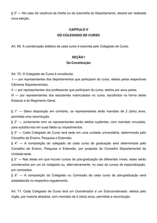 § 3° — No caso de vacância da chefia ou da subchefia do Departamento, deverá ser realizada
nova eleição.
CAPÍTULO V
DO COLEGIADO DE CURSO
Art. 69. A coordenação didática de cada curso é exercida pelo Colegiado de Curso.
SEÇÃO I
Da Constituição
Art. 70. O Colegiado de Curso é constituído:
I — por representantes dos departamentos que participam do curso, eleitos pelas respectivas
Câmaras Departamentais;
II — por representantes dos professores que participam do curso, eleitos por seus pares;
III — por representantes dos estudantes matriculados no curso, escolhidos na forma deste
Estatuto e do Regimento Geral.
§ 1° — Salvo disposição em contrário, os representantes terão mandato de 2 (dois) anos,
permitida uma recondução.
§ 2° — Juntamente com os representantes serão eleitos suplentes, com mandato vinculado,
para substituí-los em suas faltas ou impedimentos.
§ 3° — Cada Colegiado de Curso terá sede em uma unidade universitária, determinada pelo
Conselho de Ensino, Pesquisa e Extensão.
§ 4° — A composição do colegiado de cada curso de graduação será determinada pelo
Conselho de Ensino, Pesquisa e Extensão, por proposta do Conselho Departamental da
Unidade-sede.
§ 5° — Nas áreas em que houver cursos de pós-graduação de diferentes níveis, estes serão
coordenados por um só colegiado ou, alternativamente, no caso de cursos de especialização,
por comissões.
§ 6° — A composição do Colegiado ou Comissão de cada curso de pós-graduação será
estabelecida no respectivo regulamento.
Art. 71. Cada Colegiado de Curso terá um Coordenador e um Subcoordenador, eleitos pelo
órgão, por maioria absoluta, com mandato de 2 (dois) anos, permitida a recondução.

 