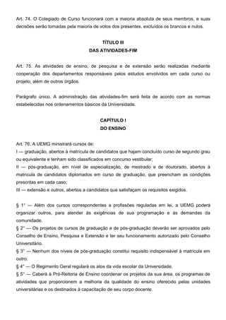 Art. 74. O Colegiado de Curso funcionará com a maioria absoluta de seus membros, e suas
decisões serão tomadas pela maioria de votos dos presentes, excluídos os brancos e nulos.
TÍTULO III
DAS ATIVIDADES-FIM
Art. 75. As atividades de ensino, de pesquisa e de extensão serão realizadas mediante
cooperação dos departamentos responsáveis pelos estudos envolvidos em cada curso ou
projeto, além de outros órgãos.
Parágrafo único. A administração das atividades-fim será feita de acordo com as normas
estabelecidas nos ordenamentos básicos da Universidade.
CAPÍTULO I
DO ENSINO
Art. 76. A UEMG ministrará cursos de:
I — graduação, abertos à matrícula de candidatos que hajam concluído curso de segundo grau
ou equivalente e tenham sido classificados em concurso vestibular;
II — pós-graduação, em nível de especialização, de mestrado e de doutorado, abertos à
matrícula de candidatos diplomados em curso de graduação, que preencham as condições
prescritas em cada caso;
III — extensão e outros, abertos a candidatos que satisfaçam os requisitos exigidos.
§ 1° — Além dos cursos correspondentes a profissões reguladas em lei, a UEMG poderá
organizar outros, para atender às exigências de sua programação e às demandas da
comunidade.
§ 2° — Os projetos de cursos de graduação e de pós-graduação deverão ser aprovados pelo
Conselho de Ensino, Pesquisa e Extensão e ter seu funcionamento autorizado pelo Conselho
Universitário.
§ 3° — Nenhum dos níveis de pós-graduação constitui requisito indispensável à matrícula em
outro.
§ 4° — O Regimento Geral regulará os atos da vida escolar da Universidade.
§ 5° — Caberá à Pró-Reitoria de Ensino coordenar os projetos da sua área, os programas de
atividades que proporcionem a melhoria da qualidade do ensino oferecido pelas unidades
universitárias e os destinados à capacitação de seu corpo docente.

 