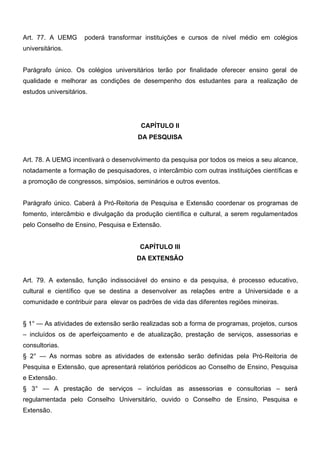 Art. 77. A UEMG

poderá transformar instituições e cursos de nível médio em colégios

universitários.
Parágrafo único. Os colégios universitários terão por finalidade oferecer ensino geral de
qualidade e melhorar as condições de desempenho dos estudantes para a realização de
estudos universitários.

CAPÍTULO II
DA PESQUISA
Art. 78. A UEMG incentivará o desenvolvimento da pesquisa por todos os meios a seu alcance,
notadamente a formação de pesquisadores, o intercâmbio com outras instituições científicas e
a promoção de congressos, simpósios, seminários e outros eventos.
Parágrafo único. Caberá à Pró-Reitoria de Pesquisa e Extensão coordenar os programas de
fomento, intercâmbio e divulgação da produção científica e cultural, a serem regulamentados
pelo Conselho de Ensino, Pesquisa e Extensão.
CAPÍTULO III
DA EXTENSÃO
Art. 79. A extensão, função indissociável do ensino e da pesquisa, é processo educativo,
cultural e científico que se destina a desenvolver as relações entre a Universidade e a
comunidade e contribuir para elevar os padrões de vida das diferentes regiões mineiras.
§ 1° — As atividades de extensão serão realizadas sob a forma de programas, projetos, cursos
– incluídos os de aperfeiçoamento e de atualização, prestação de serviços, assessorias e
consultorias.
§ 2° — As normas sobre as atividades de extensão serão definidas pela Pró-Reitoria de
Pesquisa e Extensão, que apresentará relatórios periódicos ao Conselho de Ensino, Pesquisa
e Extensão.
§ 3° — A prestação de serviços – incluídas as assessorias e consultorias – será
regulamentada pelo Conselho Universitário, ouvido o Conselho de Ensino, Pesquisa e
Extensão.

 