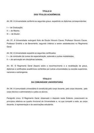 TÍTULO IV
DOS TÍTULOS ACADÊMICOS
Art. 80. A Universidade conferirá os seguintes graus, expedindo os diplomas correspondentes:
I — de Graduação;
II — de Mestre;
III — de Doutor.
Art. 81. A Universidade outorgará título de Doutor Honoris Causa, Professor Honoris Causa,
Professor Emérito e de Benemérito, segundo critérios a serem estabelecidos no Regimento
Geral.
Art. 82. A Universidade expedirá os seguintes certificados:
I — de conclusão de cursos de especialização, extensão e outras modalidades;
II — de aprovação em disciplinas isoladas.
Art. 83. O Regimento Geral disporá sobre o reconhecimento e a revalidação de graus,
diplomas e certificados acadêmicos conferidos por outras universidades ou escolas superiores,
nacionais e estrangeiras.
TÍTULO V
DA COMUNIDADE UNIVERSITÁRIA
Art. 84. A comunidade universitária é constituída pelo corpo docente, pelo corpo discente, pelo
corpo técnico e administrativo e pelos ex-alunos.
Parágrafo único. O Regimento Geral, observado o disposto neste Estatuto, prescreverá os
princípios relativos ao quadro funcional da Universidade e, no que competir a esta, ao corpo
discente, à representação e às associações estudantis.

 