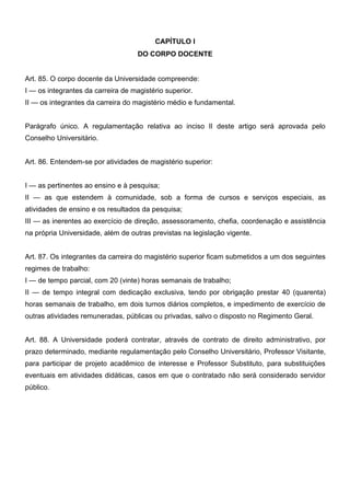 CAPÍTULO I
DO CORPO DOCENTE
Art. 85. O corpo docente da Universidade compreende:
I — os integrantes da carreira de magistério superior.
II — os integrantes da carreira do magistério médio e fundamental.
Parágrafo único. A regulamentação relativa ao inciso II deste artigo será aprovada pelo
Conselho Universitário.
Art. 86. Entendem-se por atividades de magistério superior:
I — as pertinentes ao ensino e à pesquisa;
II — as que estendem à comunidade, sob a forma de cursos e serviços especiais, as
atividades de ensino e os resultados da pesquisa;
III — as inerentes ao exercício de direção, assessoramento, chefia, coordenação e assistência
na própria Universidade, além de outras previstas na legislação vigente.
Art. 87. Os integrantes da carreira do magistério superior ficam submetidos a um dos seguintes
regimes de trabalho:
I — de tempo parcial, com 20 (vinte) horas semanais de trabalho;
II — de tempo integral com dedicação exclusiva, tendo por obrigação prestar 40 (quarenta)
horas semanais de trabalho, em dois turnos diários completos, e impedimento de exercício de
outras atividades remuneradas, públicas ou privadas, salvo o disposto no Regimento Geral.
Art. 88. A Universidade poderá contratar, através de contrato de direito administrativo, por
prazo determinado, mediante regulamentação pelo Conselho Universitário, Professor Visitante,
para participar de projeto acadêmico de interesse e Professor Substituto, para substituições
eventuais em atividades didáticas, casos em que o contratado não será considerado servidor
público.

 