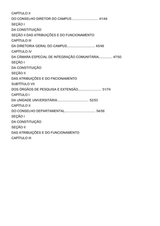 CAPÍTULO II
DO CONSELHO DIRETOR DO CAMPUS.............................. 41/44
SEÇÃO I
DA CONSTITUIÇÃO
SEÇÃO II DAS ATRIBUIÇÕES E DO FUNCIONAMENTO
CAPÍTULO III
DA DIRETORIA GERAL DO CAMPUS............................... 45/46
CAPÍTULO IV
DA CÂMARA ESPECIAL DE INTEGRAÇÃO COMUNITÁRIA............... 47/50
SEÇÃO I
DA CONSTITUIÇÃO
SEÇÃO II
DAS ATRIBUIÇÕES E DO FNCIONAMENTO
SUBTÍTULO VII
DOS ÓRGÃOS DE PESQUISA E EXTENSÃO.......................... 51/74
CAPÍTULO I
DA UNIDADE UNIVERSITÁRIA................................... 52/53
CAPÍTULO II
DO CONSELHO DEPARTAMENTAL.................................. 54/56
SEÇÃO I
DA CONSTITUIÇÃO
SEÇÃO II
DAS ATRIBUIÇÕES E DO FUNCIONAMENTO
CAPÍTULO III

 