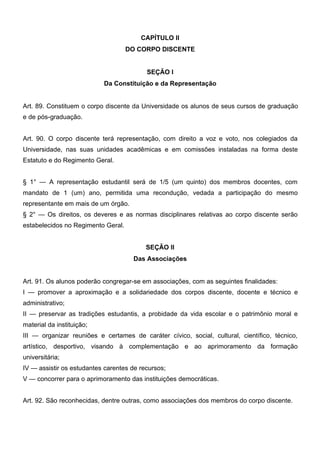 CAPÍTULO II
DO CORPO DISCENTE
SEÇÃO I
Da Constituição e da Representação
Art. 89. Constituem o corpo discente da Universidade os alunos de seus cursos de graduação
e de pós-graduação.
Art. 90. O corpo discente terá representação, com direito a voz e voto, nos colegiados da
Universidade, nas suas unidades acadêmicas e em comissões instaladas na forma deste
Estatuto e do Regimento Geral.
§ 1° — A representação estudantil será de 1/5 (um quinto) dos membros docentes, com
mandato de 1 (um) ano, permitida uma recondução, vedada a participação do mesmo
representante em mais de um órgão.
§ 2° — Os direitos, os deveres e as normas disciplinares relativas ao corpo discente serão
estabelecidos no Regimento Geral.
SEÇÃO II
Das Associações
Art. 91. Os alunos poderão congregar-se em associações, com as seguintes finalidades:
I — promover a aproximação e a solidariedade dos corpos discente, docente e técnico e
administrativo;
II — preservar as tradições estudantis, a probidade da vida escolar e o patrimônio moral e
material da instituição;
III — organizar reuniões e certames de caráter cívico, social, cultural, científico, técnico,
artístico, desportivo, visando à complementação e ao aprimoramento da formação
universitária;
IV — assistir os estudantes carentes de recursos;
V — concorrer para o aprimoramento das instituições democráticas.
Art. 92. São reconhecidas, dentre outras, como associações dos membros do corpo discente.

 
