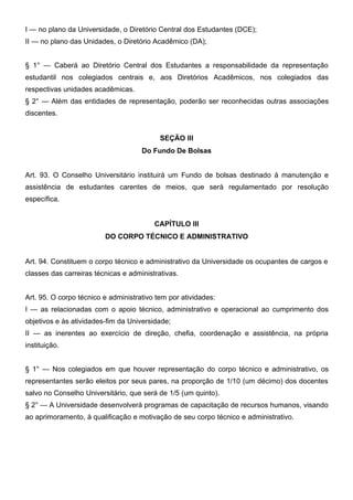I — no plano da Universidade, o Diretório Central dos Estudantes (DCE);
II — no plano das Unidades, o Diretório Acadêmico (DA);
§ 1° — Caberá ao Diretório Central dos Estudantes a responsabilidade da representação
estudantil nos colegiados centrais e, aos Diretórios Acadêmicos, nos colegiados das
respectivas unidades acadêmicas.
§ 2° — Além das entidades de representação, poderão ser reconhecidas outras associações
discentes.
SEÇÃO III
Do Fundo De Bolsas
Art. 93. O Conselho Universitário instituirá um Fundo de bolsas destinado à manutenção e
assistência de estudantes carentes de meios, que será regulamentado por resolução
específica.
CAPÍTULO III
DO CORPO TÉCNICO E ADMINISTRATIVO
Art. 94. Constituem o corpo técnico e administrativo da Universidade os ocupantes de cargos e
classes das carreiras técnicas e administrativas.
Art. 95. O corpo técnico e administrativo tem por atividades:
I — as relacionadas com o apoio técnico, administrativo e operacional ao cumprimento dos
objetivos e às atividades-fim da Universidade;
II — as inerentes ao exercício de direção, chefia, coordenação e assistência, na própria
instituição.
§ 1° — Nos colegiados em que houver representação do corpo técnico e administrativo, os
representantes serão eleitos por seus pares, na proporção de 1/10 (um décimo) dos docentes
salvo no Conselho Universitário, que será de 1/5 (um quinto).
§ 2° — A Universidade desenvolverá programas de capacitação de recursos humanos, visando
ao aprimoramento, à qualificação e motivação de seu corpo técnico e administrativo.

 