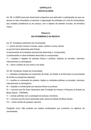 CAPÍTULO IV
DOS EX-ALUNOS
Art. 96. A UEMG procurará desenvolver programas que estimulem a participação de seus exalunos na vida universitária e incentivar a organização de entidades em nível da Universidade,
das unidades acadêmicas ou de campus, com o objetivo de estreitar vínculos, em benefício
mútuo.
TÍTULO VI
DO PATRIMÔNIO E DA RECEITA
Art. 97. Constituem patrimônio da Universidade:
I — acervo de bens móveis e imóveis, ações, direitos e outros valores:
a) que lhe forem destinados pelo Estado;
b) pertencentes às fundações educacionais absorvidas e incorporadas;
c) pertencentes a outras entidades absorvidas ou incorporadas;
II — doações e legados de pessoas físicas e jurídicas, públicas ou privadas, nacionais,
internacionais ou estrangeiras;
III — bens e direitos de que venha a ser titular.
Art. 98. Constituem receita da Universidade:
I — dotações consignadas em orçamento da União, do Estado e do Município ou provenientes
de fundos ou programas especiais;
II — auxílios ou subvenção de poderes, órgãos ou entidades públicas ou privadas, nacionais,
internacionais ou estrangeiras;
III — doações e contribuições por pessoas físicas ou jurídicas;
IV — recursos que lhe forem destinados pela Fundação de Amparo à Pesquisa do Estado de
Minas Gerais – FAPEMIG;
V — rendas auferidas com a prestação de serviços a terceiros;
VI — recursos que lhe forem destinados pela Loteria do Estado de Minas Gerais;
VII — outras rendas de qualquer natureza.
Parágrafo único. Não poderão ser aceitas contribuições que contrariem os objetivos da
Universidade.

 