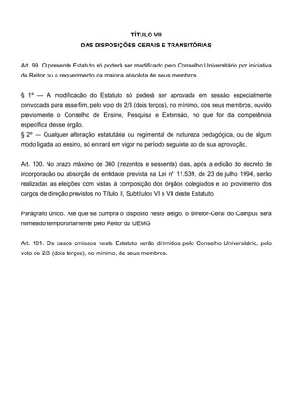 TÍTULO VII
DAS DISPOSIÇÕES GERAIS E TRANSITÓRIAS
Art. 99. O presente Estatuto só poderá ser modificado pelo Conselho Universitário por iniciativa
do Reitor ou a requerimento da maioria absoluta de seus membros.
§ 1º — A modificação do Estatuto só poderá ser aprovada em sessão especialmente
convocada para esse fim, pelo voto de 2/3 (dois terços), no mínimo, dos seus membros, ouvido
previamente o Conselho de Ensino, Pesquisa e Extensão, no que for da competência
específica desse órgão.
§ 2º — Qualquer alteração estatutária ou regimental de natureza pedagógica, ou de algum
modo ligada ao ensino, só entrará em vigor no período seguinte ao de sua aprovação.
Art. 100. No prazo máximo de 360 (trezentos e sessenta) dias, após a edição do decreto de
incorporação ou absorção de entidade prevista na Lei n° 11.539, de 23 de julho 1994, serão
realizadas as eleições com vistas à composição dos órgãos colegiados e ao provimento dos
cargos de direção previstos no Título II, Subtítulos VI e VII deste Estatuto.
Parágrafo único. Até que se cumpra o disposto neste artigo, o Diretor-Geral do Campus será
nomeado temporariamente pelo Reitor da UEMG.
Art. 101. Os casos omissos neste Estatuto serão dirimidos pelo Conselho Universitário, pelo
voto de 2/3 (dois terços), no mínimo, de seus membros.

 