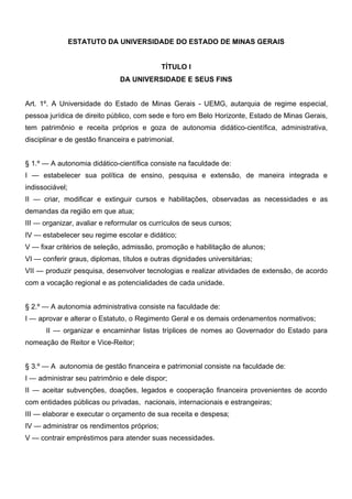 ESTATUTO DA UNIVERSIDADE DO ESTADO DE MINAS GERAIS
TÍTULO I
DA UNIVERSIDADE E SEUS FINS
Art. 1º. A Universidade do Estado de Minas Gerais - UEMG, autarquia de regime especial,
pessoa jurídica de direito público, com sede e foro em Belo Horizonte, Estado de Minas Gerais,
tem patrimônio e receita próprios e goza de autonomia didático-científica, administrativa,
disciplinar e de gestão financeira e patrimonial.
§ 1.º — A autonomia didático-científica consiste na faculdade de:
I — estabelecer sua política de ensino, pesquisa e extensão, de maneira integrada e
indissociável;
II — criar, modificar e extinguir cursos e habilitações, observadas as necessidades e as
demandas da região em que atua;
III — organizar, avaliar e reformular os currículos de seus cursos;
IV — estabelecer seu regime escolar e didático;
V — fixar critérios de seleção, admissão, promoção e habilitação de alunos;
VI — conferir graus, diplomas, títulos e outras dignidades universitárias;
VII — produzir pesquisa, desenvolver tecnologias e realizar atividades de extensão, de acordo
com a vocação regional e as potencialidades de cada unidade.
§ 2.º — A autonomia administrativa consiste na faculdade de:
I — aprovar e alterar o Estatuto, o Regimento Geral e os demais ordenamentos normativos;
II — organizar e encaminhar listas tríplices de nomes ao Governador do Estado para
nomeação de Reitor e Vice-Reitor;
§ 3.º — A autonomia de gestão financeira e patrimonial consiste na faculdade de:
I — administrar seu patrimônio e dele dispor;
II — aceitar subvenções, doações, legados e cooperação financeira provenientes de acordo
com entidades públicas ou privadas, nacionais, internacionais e estrangeiras;
III — elaborar e executar o orçamento de sua receita e despesa;
IV — administrar os rendimentos próprios;
V — contrair empréstimos para atender suas necessidades.

 