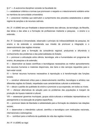 § 4.º — A autonomia disciplinar consiste na faculdade de:
I — estabelecer critérios e normas que promovam o respeito e o relacionamento solidário entre
os membros da comunidade universitária;
II — prescrever medidas que estimulem o cumprimento dos preceitos estabelecidos e adotar
regime de sanções e de recursos cabíveis.
Art. 2º. A UEMG tem por finalidade o desenvolvimento das ciências, da tecnologia, da filosofia,
das letras e das artes e a formação de profissionais mediante a pesquisa,

o ensino e a

extensão.
Art. 3º. Compete à Universidade, observado o princípio da indissociabilidade da pesquisa, do
ensino e da extensão e considerada sua missão de promover a integração e o
desenvolvimento das regiões mineiras:
I — contribuir para a formação da consciência regional, produzindo e difundindo o
conhecimento dos problemas e das potencialidades do Estado;
II — promover a articulação entre ciência, tecnologia, arte e humanidades em programas de
ensino, de pesquisa e de extensão;
III — desenvolver as bases científicas e tecnológicas necessárias ao melhor aproveitamento
dos recursos humanos e materiais disponíveis, dos bens e dos serviços requeridos para o
bem-estar social;
IV — formar recursos humanos necessários à reprodução e à transformação das funções
sociais;
V — construir referencial crítico para o desenvolvimento científico, tecnológico e artístico nas
diferentes regiões do Estado, respeitadas suas características culturais e ambientais;
VI — elevar o padrão de qualidade do ensino e promover a sua expansão, em todos os níveis;
VII — oferecer alternativas de solução para os problemas das populações à margem da
produção da riqueza material e cultural;
VIII — assessorar governos municipais, grupos sócio-culturais e entidades representativas no
planejamento e na execução de projetos específicos;
IX — promover ideais de liberdade e solidariedade para a formação da cidadania nas relações
sociais;
X — desenvolver o intercâmbio cultural, científico e tecnológico com instituições nacionais,
internacionais e estrangeiras;
XI — contribuir para a melhoria da qualidade de vida das regiões mineiras.
Art. 4º. A UEMG se rege:

 
