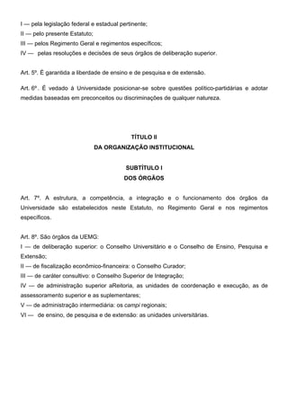 I — pela legislação federal e estadual pertinente;
II — pelo presente Estatuto;
III — pelos Regimento Geral e regimentos específicos;
IV — pelas resoluções e decisões de seus órgãos de deliberação superior.
Art. 5º. É garantida a liberdade de ensino e de pesquisa e de extensão.
Art. 6º . É vedado à Universidade posicionar-se sobre questões político-partidárias e adotar
medidas baseadas em preconceitos ou discriminações de qualquer natureza.

TÍTULO II
DA ORGANIZAÇÃO INSTITUCIONAL
SUBTÍTULO I
DOS ÓRGÃOS
Art. 7º. A estrutura, a competência, a integração e o funcionamento dos órgãos da
Universidade são estabelecidos neste Estatuto, no Regimento Geral e nos regimentos
específicos.
Art. 8º. São órgãos da UEMG:
I — de deliberação superior: o Conselho Universitário e o Conselho de Ensino, Pesquisa e
Extensão;
II — de fiscalização econômico-financeira: o Conselho Curador;
III — de caráter consultivo: o Conselho Superior de Integração;
IV — de administração superior aReitoria, as unidades de coordenação e execução, as de
assessoramento superior e as suplementares;
V — de administração intermediária: os campi regionais;
VI — de ensino, de pesquisa e de extensão: as unidades universitárias.

 