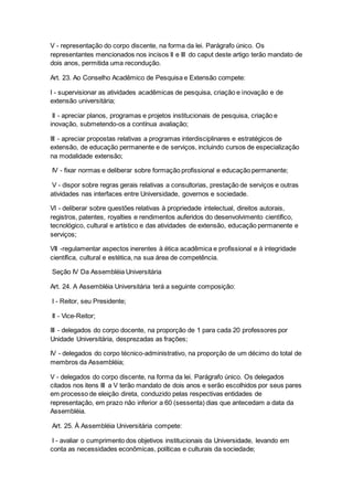 V - representação do corpo discente, na forma da lei. Parágrafo único. Os
representantes mencionados nos incisos II e III do caput deste artigo terão mandato de
dois anos, permitida uma recondução.
Art. 23. Ao Conselho Acadêmico de Pesquisa e Extensão compete:
I - supervisionar as atividades acadêmicas de pesquisa, criação e inovação e de
extensão universitária;
II - apreciar planos, programas e projetos institucionais de pesquisa, criação e
inovação, submetendo-os a contínua avaliação;
III - apreciar propostas relativas a programas interdisciplinares e estratégicos de
extensão, de educação permanente e de serviços, incluindo cursos de especialização
na modalidade extensão;
IV - fixar normas e deliberar sobre formação profissional e educação permanente;
V - dispor sobre regras gerais relativas a consultorias, prestação de serviços e outras
atividades nas interfaces entre Universidade, governos e sociedade.
VI - deliberar sobre questões relativas à propriedade intelectual, direitos autorais,
registros, patentes, royalties e rendimentos auferidos do desenvolvimento científico,
tecnológico, cultural e artístico e das atividades de extensão, educação permanente e
serviços;
VII -regulamentar aspectos inerentes à ética acadêmica e profissional e à integridade
científica, cultural e estética, na sua área de competência.
Seção IV Da Assembléia Universitária
Art. 24. A Assembléia Universitária terá a seguinte composição:
I - Reitor, seu Presidente;
II - Vice-Reitor;
III - delegados do corpo docente, na proporção de 1 para cada 20 professores por
Unidade Universitária, desprezadas as frações;
IV - delegados do corpo técnico-administrativo, na proporção de um décimo do total de
membros da Assembléia;
V - delegados do corpo discente, na forma da lei. Parágrafo único. Os delegados
citados nos itens III a V terão mandato de dois anos e serão escolhidos por seus pares
em processo de eleição direta, conduzido pelas respectivas entidades de
representação, em prazo não inferior a 60 (sessenta) dias que antecedam a data da
Assembléia.
Art. 25. À Assembléia Universitária compete:
I - avaliar o cumprimento dos objetivos institucionais da Universidade, levando em
conta as necessidades econômicas, políticas e culturais da sociedade;
 